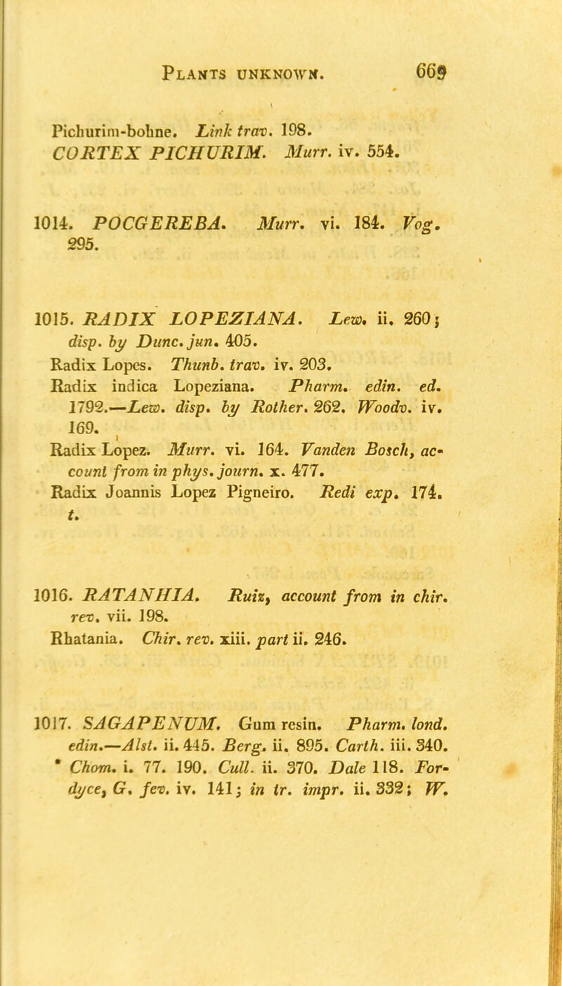 Pichurim-bohne. Link trav. 198. CORTEX PICHURIM. Murr. iv. 554. 1014. POCGEREBA. Murr. vi. 184. Vog. 295. 1015. RADIX LOPEZIANA. Lew. ii. 260} disp. by Dunc.jun. 405. Radix Lopes. Thunb. trav. iv. 203. Radix indica Lopeziana. Pharm. edin. ed. 1792.—Lew. disp. by Rother. 262. Woodv. iv. 169. Radix Lopez. Murr. vi. 164. Vanden Bosch, ac count from in phys. journ. x. 477. Radix Joannis Lopez Pigneiro. Redi exp. 174. t. 1016. RATANHIA. Ruiz, account from in chir. rev. vii. 198. Rhatania. Chir. rev. xiii. part ii. 246. 1017. SAGAPENUM. Gum resin. Pharm. lond. edin.—Alst. ii. 445. Berg. ii. 895. Carth. iii. 340. * Chom. i. 77. 190. Cull. ii. 370. Dale 118. For-