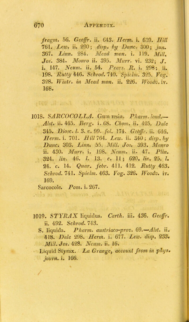 fragm. 56. Gcofpr. ii. 643. Hcrm. i, 639. Hill 761. ieo). ii% 290; disp. by Dune. 300; Jm/j. 367. Linn. 284. il/eorf w?ow. i. 119. Mill, Jos. 384. Monro ii. 395. jtfwrr. vi. 232; J. i. 147. .Yearn, ii. 54. Pears. It. i. 298; ii. 198. Rutty 446. Schrod. 740. Spie/mJ 325. 328. Wintr. in Mead mon. ii. 226. Woodv. iv. 168. 1018. SARCOCOLLA. Gum resin. Pharm.lcnd.— Alst. ii. 465. Berg. i. 68. Chom. ii. 425. /J<i/c 345. Diosc. I. 3. c. 99. foU 174. Ged/r. ii. 646. Herm.i. 701. HUH 64. Lew. ii. 340; disp. by Dune. 303. .Lwh. 55. J/*7/. Jos. 393. ilfowro ii. 430. Murr. i. 198. Neum. ii. 47. P/w. 324. lin. 46. /. 13. c. II; 620. lin, 25. 24. c. 14. ^w«r. /eor. 411. 412. Rutty 463. Schrod. 741. Spielm. 463. Fog-. 326. Woodv. iv. 169. Sarcocole. Pom. i. 267. 1019. STYRAX liquidus. Carth. iii. 436. Geo/;-, ii. 492. Schrod. 743. S. liquida. Pharm. austriaco'prov. 69.--Alst. ii. 418. Dale 298. //cm. i. 677. Lew. disp. 233. Mill. Jos. 428. Neum. ii. 16. Liquid Sty rax. Grange, account from in phys. journ. i. 166. v.*