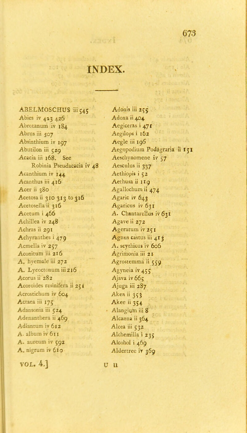 INDEX. ABELMOSCHUS iii 545 Abies iv 413 426 Abrotanum iv 184 Abrus iii 507 Absinthium iv 197 Abutilon iii 529 Acacia iii 168. See Robinia Pseudacacia iv 48 Acanthium iv 144 Acanthus iii 416 Acer ii 380 Acetosa ii 310 313 to 316 Acetosellaii 316 Acetum i 466 Achillea iv 248 Achras ii 291 Achyranthes i 479 Acmella iv 257 Aconitum iii 216 A. hvemale iii 272 A. Lycoctonum iii 216 Acorus ii 282 Acoroides resinifera ii 25 i Acrostichum iv 604 Actaea iii 175 Adansonia iii 524 Adenanthera ii 469 Adiantum iv 612 A- album iv 611 A. aureum iv 592 A. nigrum iv 610 VOL. 4.] Adonis iii 255 Adoxa ii 404 Aegiceras i 471 Aegilop6 i 162 Aegle iii 196 Aegopodium Podagraria ii t$l Aeschynomene iv 57 Aesculus ii 337 Aethiopis i 52 Aethusa ii ilg Agallochum ii 474 Agaric iv 643 Agaricus iv 631 A. Chantarellus iv 63I Agave ii 272 Ageratum iv 251 Agnus castus iii 413 A. scythicus iv 606 Agrimonia iii 2I Agrostemma ii 559 Agyneia iv 455 Ajava iv 665 Ajuga iii 287 Akea ii 353 Akee ii 354 • Alangium iii 8 Alcanna ii 364 Alcea iii 532 Alchemilla i 235 Alcohol i 469 Aldertrec if 369 U U