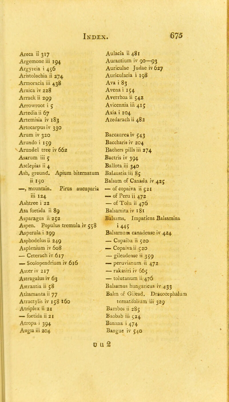 Areca il 317 Argemone iii 194 Argyreia i 456 Aristolochia ii 274 Armoracia iii 438 Arnica iv 228 Arrack ii 299 Arrowroot i 5 Artedia ii 67 Artemisia iv 183 Artocarpusiv 330 Arum iv 320 Arundo i 159 Arundel tree iv 662 As arum iii 5 Asclepias ii 4 Ash, ground. Apium biternatum ii 150 —, mountain. Pirus aucuparia iii 124 Ashtree i 22 Asa foetida ii 89 Asparagus ii 252 Aspen. Populu3 tremula iv 5 5 8 Asperula i 199 Asphodel us ii 249 Asplenium iv 608 — Ceterach iv 617 — Scoiopendrium iv 616 Aster iv 217 Astragalus iv 63 Astrantia ii 58 Athamanta ii 77 Atractylis iv 158 160 Atriplex ii 21 — foetida ii 21 Atropa i 394 Augia iii 204 Aulacia ii 481 Aurantium iv 90—93 Auriculae Judae iv 627 Auricularia i 198 Ava i 83 Avena i 154 Averrhoa ii 542 Avicennia iii 415 Axia i 104 Azedarach ii 482 Baccaureaiv 543 Baccharis iv 204 Bachers pills iii 274 Bactris iv 394 Ballota iii 340 Balaustia iii 85 Balsam of Canada iv 425 — of copaiva ii 521 — of Peru ii 472 — of Tolu ii 476 Balsamita iv 181 Balsams. Irnpatiens Balsamina »445 Balsamum canadense iv 424 — Copaiba ii 520 — Copaiva ii 520 — gileadense ii 359 — peruvianum ii 472 — rakasiri iv 665 — tolutanum ii 476 Balsamus hungaricus iv 433 Bairn of Giiead. Dracocephalum ternatifolium iii 329 Bambos ii 285 Baobab iii 524 Banana i 474 Bangue iv 5 40 0 11 2