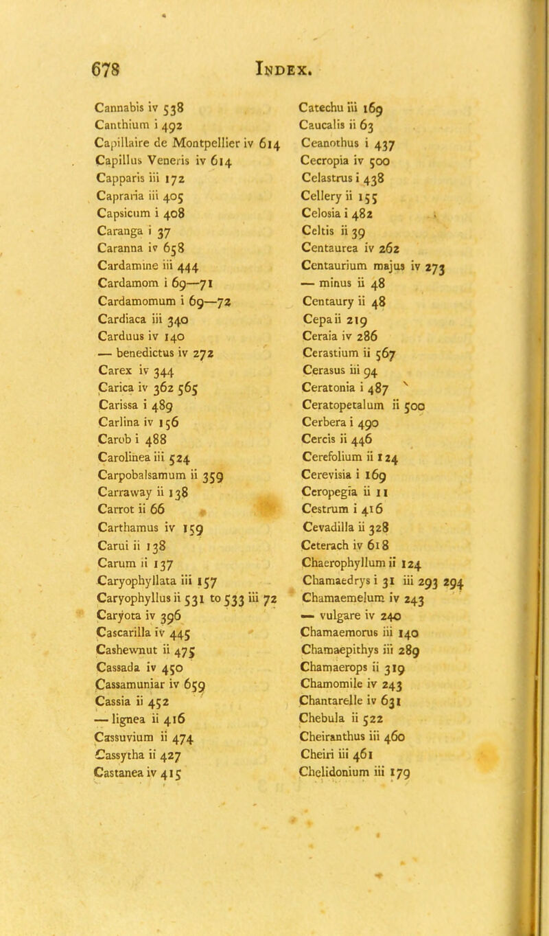 Cannabis iv 538 Canthium i 492 Capillaire de Montpellier iv 614 Capilliis. Veneris iv 614 Capparis iii 172 Capraria iii 405 Capsicum i 408 Caranga i 37 Caranna iv 658 Cardamine iii 444 Cardamom i 69—71 Cardamomum i 69—72 Cardiaca iii 340 Carduus iv 140 — benedictus iv 272 Carex iv 344 Carica iv 362 565 Carissa i 489 Carlina iv 156 Carob i 488 Carolinea iii 524 Carpobalsamum ii 359 Carraway ii 138 Carrot ii 66 Carthamus iv 159 Carui ii 138 Carum ii 137 Caryophyllata iii 157 Caryophyllus ii 531 to 533 iii 72 Caryota iv 396 Cascarilla iv 445 Cashewnut ii 475 Cassada. iv 450 Cassamuniar iv 659 Cassia ii 452 — lignea ii 416 Cassuvium ii 474 Cassytha ii 427 Castanea iv 415 Catechu iii 169 Caucalis ii 63 Ceanothus i 437 Cecropia iv 500 Celastrus i 438 Cellery ii 15; Celosia i 482 Celtis ii 39 Centaurea iv 262 Centaurium majus iv 273 — minus ii 48 Centaury ii 48 Cepaii 219 Ceraia iv 286 Cerastium ii 567 Cerasus iii 94 Ceratonia i 487 v Ceratopetalum ii 500 Cerbera i 490 Cercis ii 446 Cerefolium ii 124 Cerevisia i 169 Ccropegia ii n Cestrum i 416 Cevadilla ii 328 Ceterach iv 618 Chaerophyllum ii 124 Chamaedrys i 31 iii 293 294 Chamaemelum iv 243 — vulgare iv 240 Chamaeraorus iii 140 Chamaepithys iii 289 Chamaerops ii 319 Chamomile iv 243 Chantarelle iv 631 Chebula ii 522 Cheiranthus iii 460 Cheiri iii 461 Chelidonium iii 179