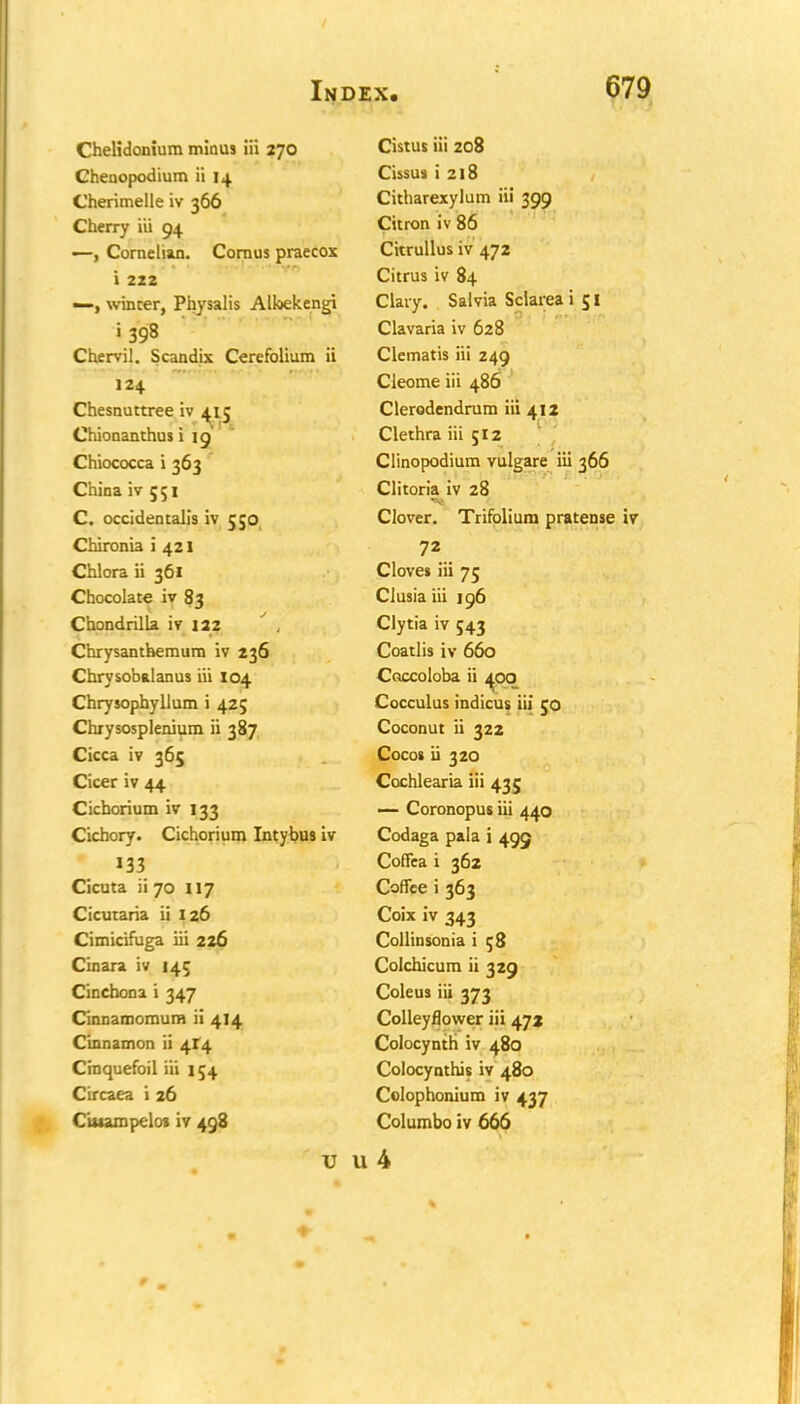 Chelidonium minus ill 270 Cistus iii 208 Cheoopodium ii 14 Cissus i 218 Cherimelle iv 366 Citharexylum iii 399 Cherry iii 04. Citron iv 86 —, Cornelian. Cornus praecox Citrullus iv 472 i 222 Citrus iv 84 —, winter, Physalis Albekengi Clary. Salvia Sclarea i 51 1398 Clavaria iv 628 Chervil. Scandix Cerefolium ii Clematis iii 249 124 Cleome iii 486 Chesnuttree iv 415 Chionanthus i 19 Clerodendrum iii 412 Clethra iii 512 Chiococca i 363 Clinopodium vulgare iii 366 China iv 551 Clitoria iv 28 C. occidentalis iv 550 Clover. Trifolium pratense Chironia i 421 72 Chlora ii 361 Cloves iii 75 Chocolate iv 83 Ciusia iii 196 Chondrilla iv 122 Clytia iv 543 Chrysanthemum iv 236 Coatlis iv 660 Chrysobalanus iii 104 Caccoloba ii 400 Chrysophyllum i 425 Cocculus indicus iii 50 Chrysosplenium ii 387 Coconut ii 322 Cicca iv 365 Cocos ii 320 Cicer iv 44 Cochlearia iii 435 Cichorium iv 133 — Coronopus iii 440 Cichory. Cichorium Intybus iv Codaga pala i 495 133 Coffea i 362 Cicuta ii 70 117 Coffee i 363 Cicutaria ii 126 Coix iv 343 Cimicifuga iii 226 Collinsonia i 58 Cinara iv 145 Colchicum ii 329 Cinchona i 347 Coleus iii 373 Cinnamomum ii 414 Colleyflower iii 47a Cinnamon ii 414 Colocynth iv 480 Cinquefoil iii 154 Colocynthis iv 480 Circaea i 26 Colophonium iv 437 C'u»ampelo» iv 498 Columbo iv 666 U u4