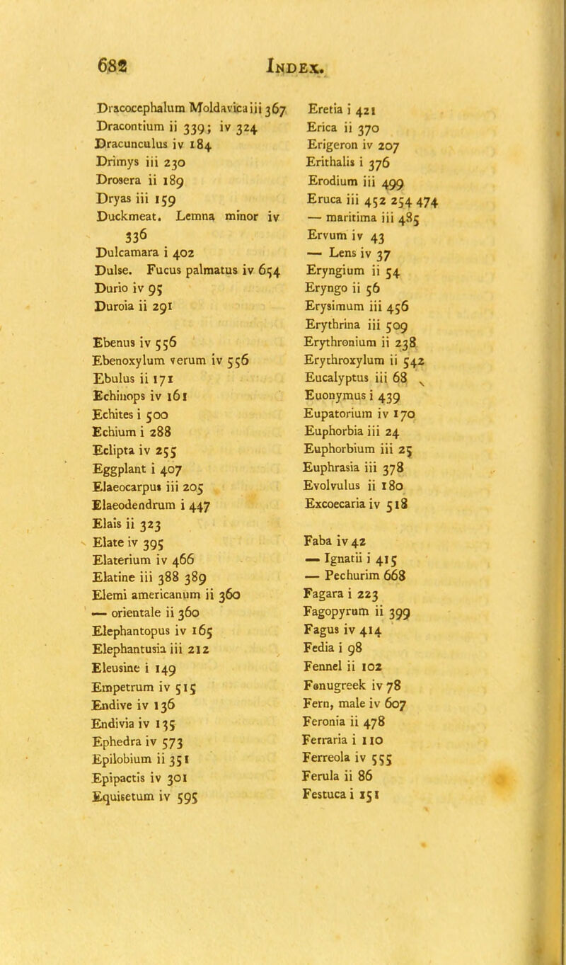 Dracocephalum Moldavicaiii 367 Dracontium ii 339; iv 324 Dracunculus iv 184 Drimys iii 230 Drosera ii 189 Dryas iii 159 Duckmeat. Lemna minor iv 336 Dulcamara i 402 Dulse. Fucus palmatus iv 654 Durio iv 9; Duroia ii 291 Ebenus iv 556 Ebenoxylum verum iv 556 Ebulus ii 171 Echinops iv 161 Echites i 500 Echium i 288 Eclipta iv 255 Eggplant i 407 Elaeocarpu* iii 205 Elaeodendrum i 447 Elais ii 323 Elate iv 395 Elaterium iv 466 Elatine iii 388 389 Elemi americanum ii 360 — orientale ii 360 Elephantopus iv 165 Elephantusia iii 212 Eleusine i 149 Empetrum iv 515 Endive iv 136 Endivia iv 135 Ephedra iv 573 Epilobium 11351 Epipactis iv 301 Equisetum iv 595 Eretia i 421 Erica ii 370 Erigeron iv 207 Erithalis i 376 Erodium iii 499 Eruca iii 452 254 474 — maritima iii 485 Ervum iv 43 — Lens iv 37 Eryngium ii 54 Eryngo ii 56 Erysimum iii 456 Erythrina iii 509 Erythronium ii 238 Erythroxylum ii 542 Eucalyptus iii 68 v Euonymus i 439 Eupatorium iv 170 Euphorbia iii 24 Euphorbium iii 25 Euphrasia iii 378 Evolvulus ii 180 Excoecaria iv 518 Faba iv 42 — Ignatii i 415 — Pechurim 668 Fagara i 223 Fagopyrum ii 399 Fagus iv 414 Fedia i 98 Fennel ii 102 Fanugreek iv 78 Fern, male iv 607 Feronia ii 478 Ferraria i 110 Ferreola iv 555 Ferula ii 86 Festuca i 151