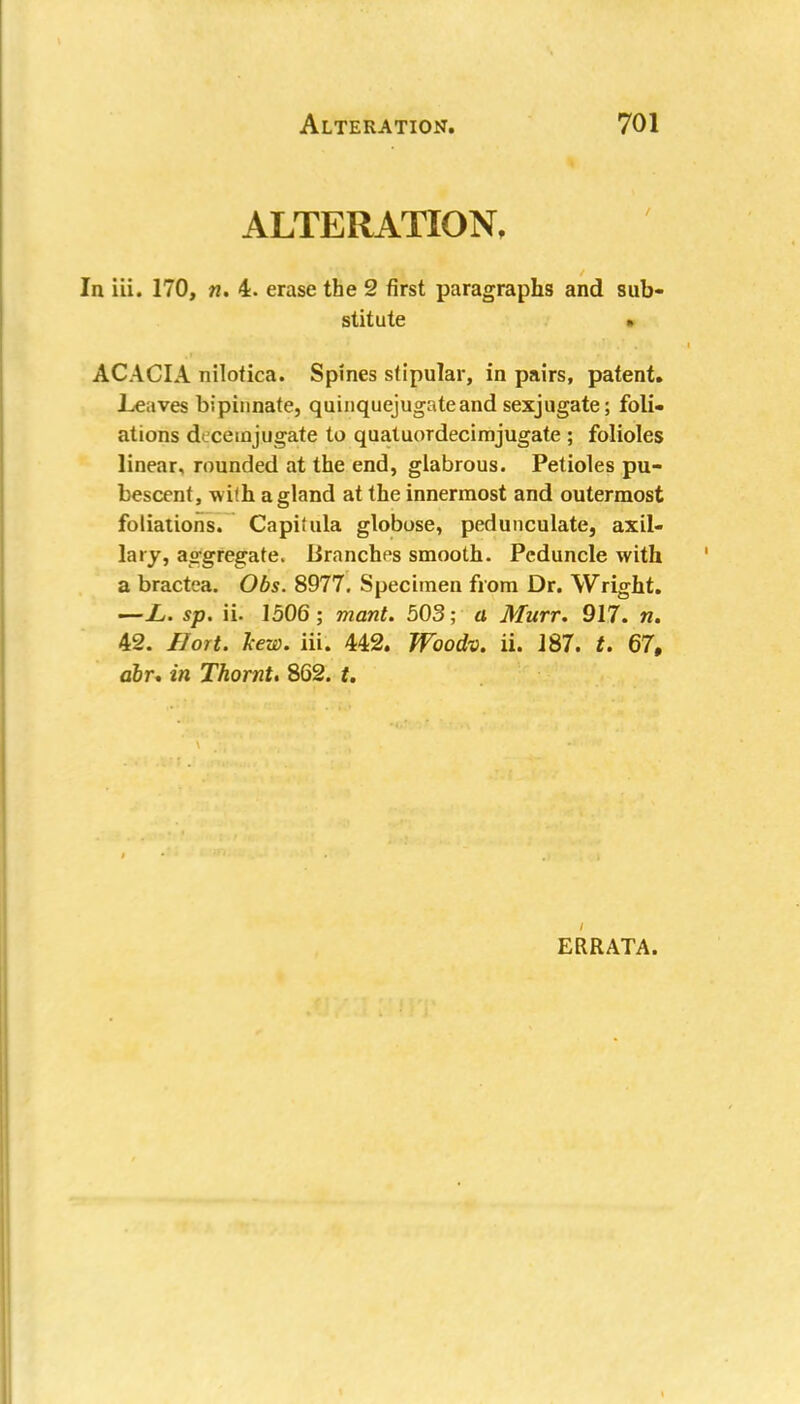 ALTERATION, In iii. 170, n. 4. erase the 2 first paragraphs and sub- stitute ACACIA nilotica. Spines stipular, in pairs, patent. Leaves bipinnate, quinquejugateand sexjugate; foli- ations dcceinjugate to quatuordecimjugate ; folioles linear, rounded at the end, glabrous. Petioles pu- bescent, with a gland at the innermost and outermost foliations. Capitula globose, pedunculate, axil- lary, aggregate. Uranchps smooth. Peduncle with a bractea. Obs. 8977. Specimen from Dr. Wright. —L,. sp. ii. 1506; mant. 503; a Murr. 917. n. 42. Hort. Jcew. iii. 442. Woodv. ii. 187. t. 67, abr. in Thornt. 862. t. ERRATA.