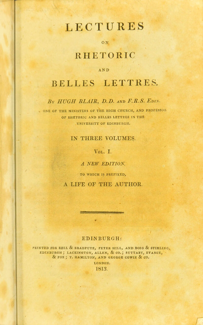 LECTURES ON RHETORIC AND BELLES LETTRES. By HUGH BLAIR, D.D. and F.R.S. Edi\. ONE OF THE MINISTERS OF THE HIGH CHURCH, AND PROFESSOR OF RHETORIC AND BELLES LETTRES IN THE UNIVERSITY OF EDINBURGH. IN THREE VOLUMES. Vol. I. A NEW EDITION. TO WHICH IS PREFIXED, A LIFE OF THE AUTHOR. EDINBURGH: printed for bell & bradfute, peter hill, and dotg & stirling. Edinburgh; lackington, allen, &co.; suttaby, evance, & fox ; t. hamilton, and george cowie & co. LONDON. 1813.