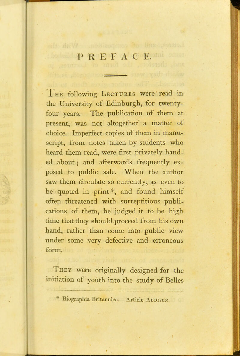 P R E F A C E. i he following Lectures were read in the University of Edinburgh, for twenty- four years. The publication of them at present, was not altogether a matter of choice. Imperfect copies of them in manu- script, from notes taken by students who heard them read, were first privately hand- ed about; and afterwards frequently ex?- posed to public sale. When the author saw them circulate so currently, as even to be quoted in print*, and found himself often threatened with surreptitious publi- cations of them, he judged it to be high time that they should .proceed from his own hand, rather than come into public view under some very defective and erroneous form. They were originally designed for the initiation of youth into the study of Belles * Biographia Britannica. Article Addisok. i