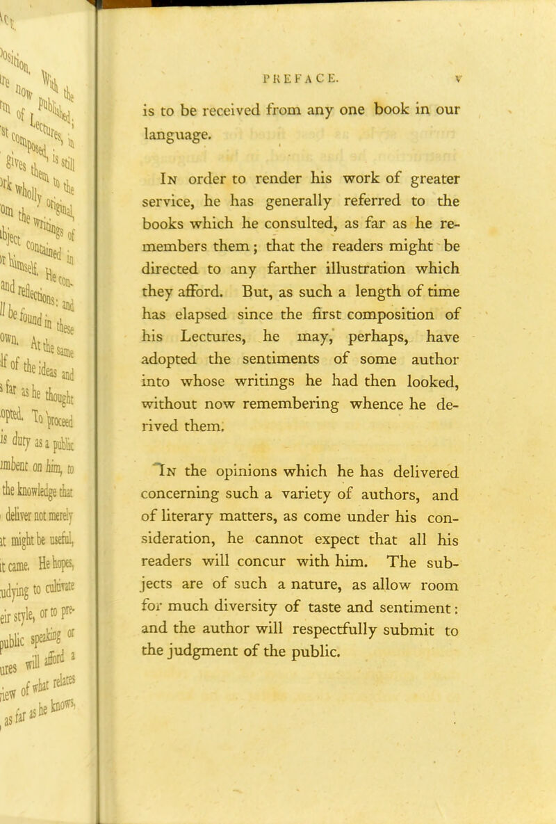 fK EKACE is to be received from any one book in our language. In order to render his work of greater service, he has generally referred to the books which he consulted, as far as he re- members them; that the readers might be directed to any farther illustration which they afford. But, as such a length of time has elapsed since the first composition of his Lectures, he may, perhaps, have adopted the sentiments of some author into whose writings he had then looked, without now remembering whence he de- rived them. Tn the opinions which he has delivered concerning such a variety of authors, and of literary matters, as come under his con- sideration, he cannot expect that all his readers will concur with him. The sub- jects are of such a nature, as allow room for much diversity of taste and sentiment: and the author will respectfully submit to the judgment of the public.