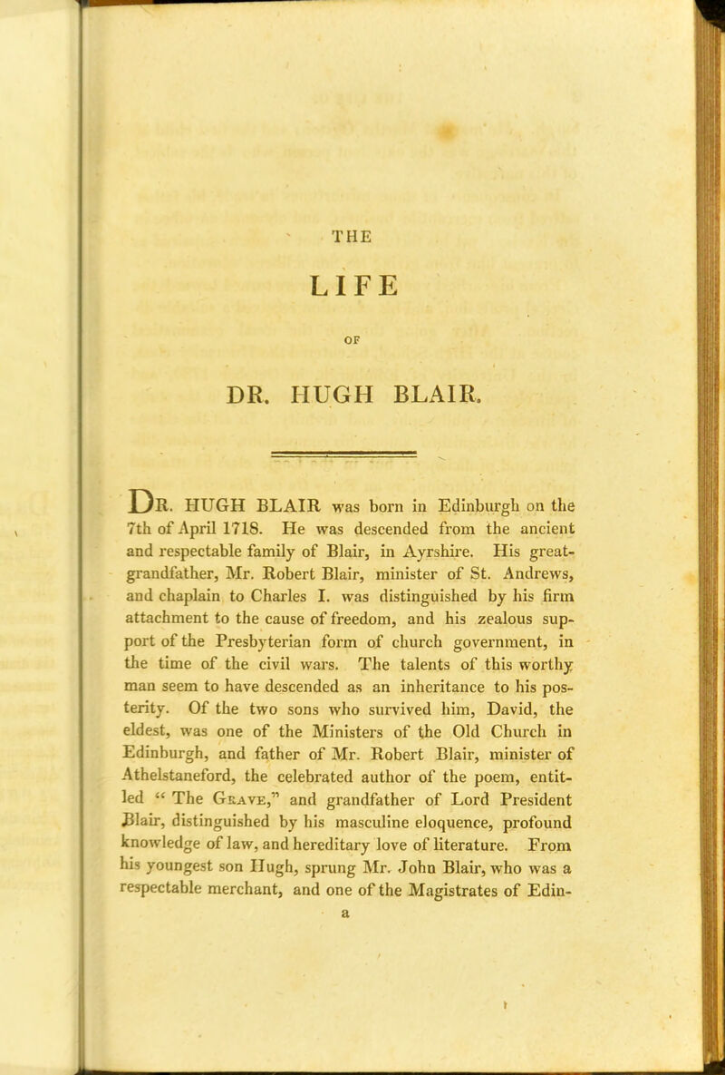 THE LIFE OF DR. HUGH BLAIR, Dr. HUGH BLAIR was born in Edinburgh on the 7th of April 1718. He was descended from the ancient and respectable family of Blair, in Ayrshire. His great- grandfather, Mr. Robert Blair, minister of St. Andrews, and chaplain to Charles I. was distinguished by his firm attachment to the cause of freedom, and his zealous sup- port of the Presbyterian form of church government, in the time of the civil wars. The talents of this worthy man seem to have descended as an inheritance to his pos- terity. Of the two sons who survived him, David, the eldest, was one of the Ministers of the Old Church in Edinburgh, and father of Mr. Robert Blair, minister of Athelstaneford, the celebrated author of the poem, entit- led  The Grave, and grandfather of Lord President Blair, distinguished by his masculine eloquence, profound knowledge of law, and hereditary love of literature. From his youngest son Hugh, sprung Mr. John Blair, who was a respectable merchant, and one of the Magistrates of Edin- a