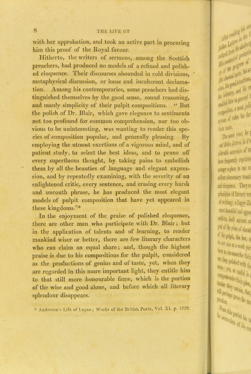 with her approbation, and took an active part in procuring him this proof of the Royal favour. Hitherto, the writers of sermons, • among the Scottish preachers, had produced no models of a refined and polish- ed eloquence. Their discourses abounded in cold divisions, 1 metaphysical discussion, or loose and incoherent declama- tion. Among Ills contemporaries, some preachers had dis- tinguished themselves by the good sense, sound reasoning, and manly simplicity of their pulpit compositions.  But the polish of Dr. Blair, which gave elegance to sentiments not too profound for common comprehension, nor too ob- vious to be uninteresting, was wanting to render this spe- cies of composition popular, and generally pleasing. By employing the utmost exertions of a vigorous mind, and of patient study, to select the best ideas, and to prune off every superfluous thought, by taking pains to embellish them by all the beauties of language and elegant expres- sion, and by repeatedly examining, with the severity of an enlightened critic, every sentence, and erasing every harsh and uncouth phrase, he has produced the most elegant models of pulpit composition that have yet appeared in these kingdoms.* In the enjoyment of the praise of polished eloquence, there are other men who participate with Dr. Blair; but in the application of talents and of learning, to render mankind wiser or better, there are few literary characters who can claim an equal share; and, though the highest praise is due to his compositions for the pulpit, considered as the productions of genius and of taste, yet, when they are regarded in this more important light, they entitle him to that still more honourable fame, which is the portion of the wise and good alone, and before which all literary splendour disappears. * Anderson's Life of Logan; Works of the British Poets, Vol. XI. p. 1032.