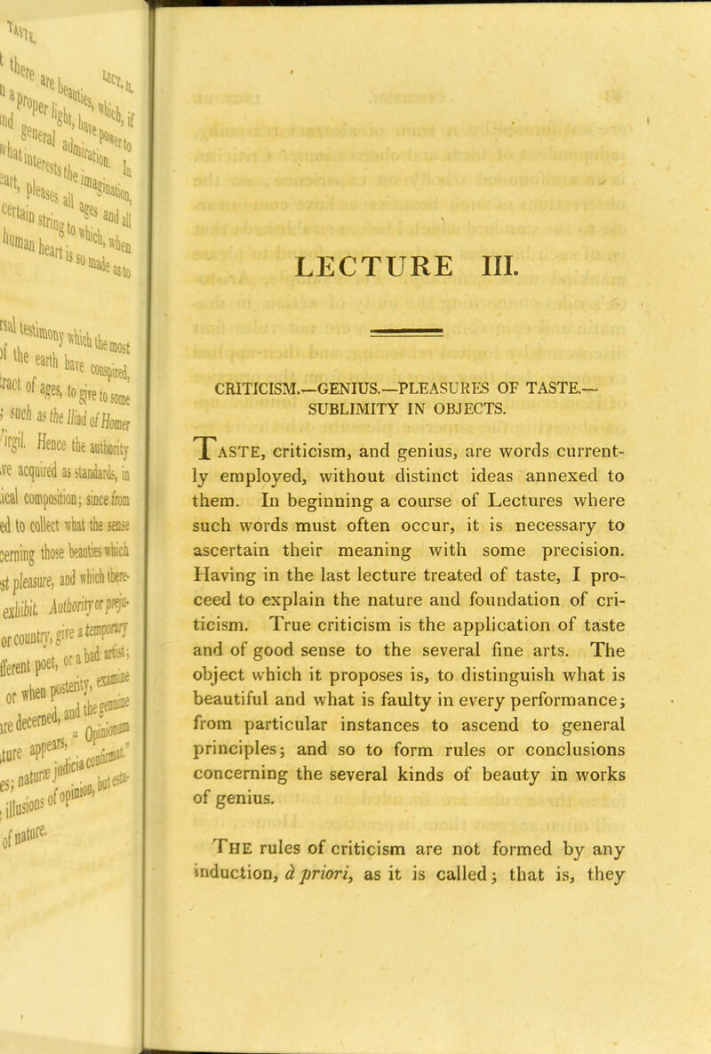 CRITICISM.—GENIUS.—PLEASURES OF TASTE.— SUBLIMITY IN OBJECTS. Taste, criticism, and genius, are words current- ly employed, without distinct ideas annexed to them. In beginning a course of Lectures where such words must often occur, it is necessary to ascertain their meaning with some precision. Having in the last lecture treated of taste, I pro- ceed to explain the nature and foundation of cri- ticism. True criticism is the application of taste and of good sense to the several fine arts. The object which it proposes is, to distinguish what is beautiful and what is faulty in every performance; from particular instances to ascend to general principles; and so to form rules or conclusions concerning the several kinds of beauty in works of genius. The rules of criticism are not formed by any induction, d priori, as it is called; that is, they