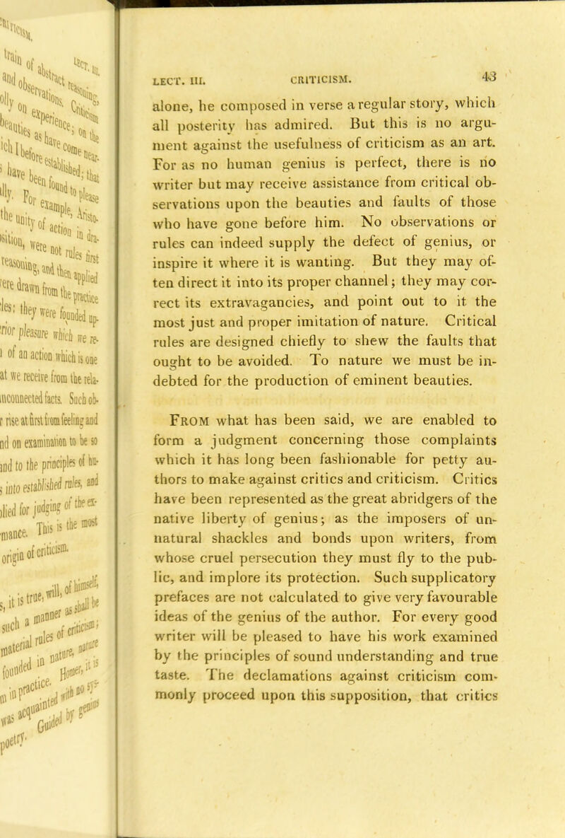 alone, he composed in verse a regular story, which all posterity has admired. But this is no argu- ment against the usefulness of criticism as an art. For as no human genius is perfect, there is no writer but may receive assistance from critical ob- servations upon the beauties and faults of those who have gone before him. No observations or rules can indeed supply the defect of genius, or inspire it where it is wanting. But they may of- ten direct it into its proper channel; they may cor- rect its extravagancies, and point out to it the most just and proper imitation of nature. Critical rules are designed chiefly to shew the faults that ousrht to be avoided. To nature we must be in- debted for the production of eminent beauties. From what has been said, we are enabled to form a judgment concerning those complaints which it has long been fashionable for petty au- thors to make asrainst critics and criticism. Critics have been represented as the great abridgers of the native liberty of genius; as the imposers of un- natural shackles and bonds upon writers, from whose cruel persecution they must fly to the pub- lic, and implore its protection. Such supplicatory prefaces are not calculated to give very favourable ideas of the genius of the author. For every good writer will be pleased to have his work examined by the principles of sound understanding and true taste. The declamations against criticism com- monly proceed upon this supposition, that critics