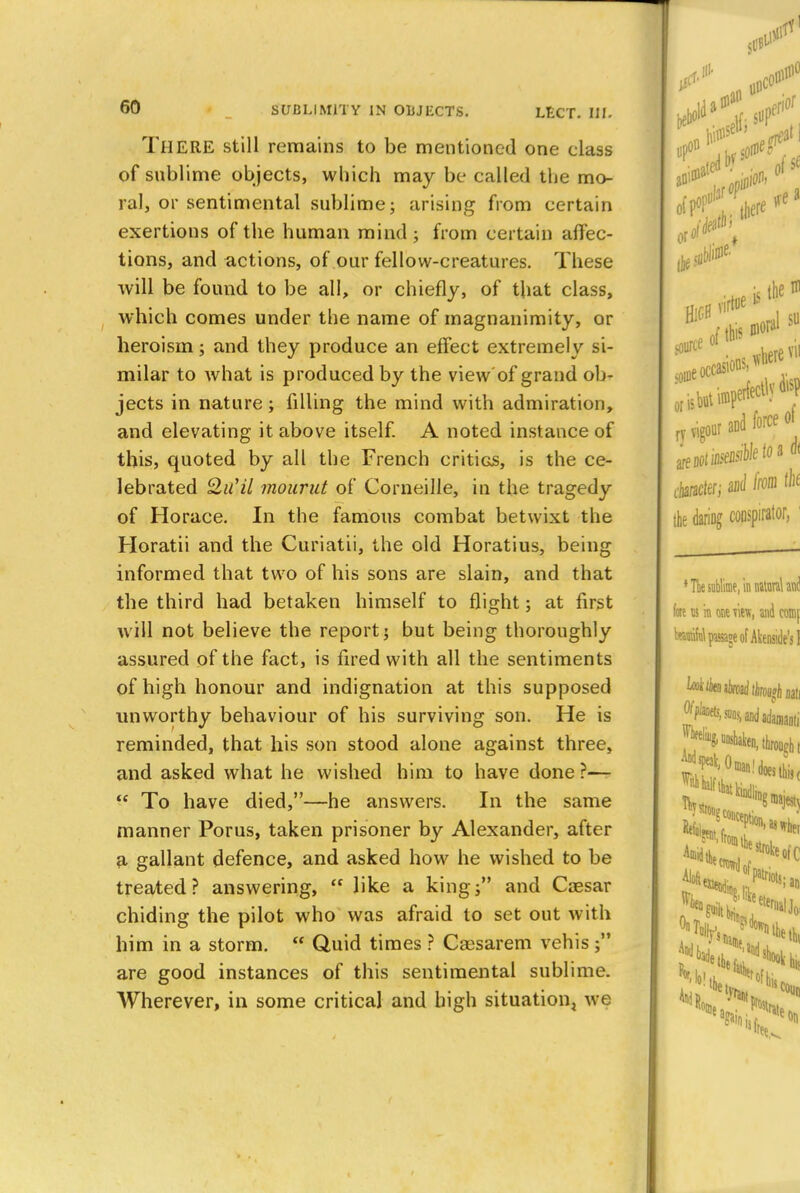 THERE still remains to be mentioned one class of sublime objects, which may be called the mo- ral, or sentimental sublime; arising from certain exertions of the human mind; from certain affec- tions, and actions, of our fellow-creatures. These will be found to be all, or chiefly, of that class, which comes under the name of magnanimity, or heroism; and they produce an effect extremely si- milar to what is produced by the view of grand ob- jects in nature; filling the mind with admiration, and elevating it above itself. A noted instance of this, quoted by all the French critios, is the ce- lebrated Qu'il mound of Corneille, in the tragedy of Horace. In the famous combat betwixt the Horatii and the Curiatii, the old Horatius, being informed that two of his sons are slain, and that the third had betaken himself to flight; at first will not believe the report; but being thoroughly assured of the fact, is fired with all the sentiments of high honour and indignation at this supposed unworthy behaviour of his surviving son. He is reminded, that his son stood alone against three, and asked what he wished him to have done ?—  To have died,—he answers. In the same manner Porus, taken prisoner by Alexander, after a gallant defence, and asked how he wished to be treated? answering, ?' like a king; and Cassar chiding the pilot who was afraid to set out with him in a storm.  Quid times ? Cassarem vehis; are good instances of this sentimental sublime. Wherever, in some critical and high situation we