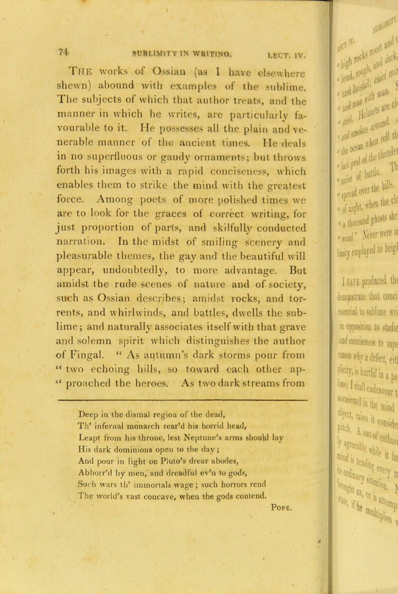 THE works of Ossian (as I have elsewhere shewn) abound with examples of the sublime. The subjects of which that author treats, and the manner in which he writes, are particularly fa- vourable to it. He possesses all the plain and ve- nerable manner of the ancient times. He deals in no superfluous or gaudy ornaments; but throws forth his images with a rapid conciseness, which enables them to strike the mind with the greatest force. Among poets of more polished times we are to look for the graces of correct writing, for just proportion of parts, and skilfully conducted narration. In the midst of smiling scenery and pleasurable themes, the gay and the beautiful will appear, undoubtedly, to more advantage. But amidst the rude scenes of nature and of society, such as Ossian describes; amidst rocks, and tor- rents, and whirlwinds, and battles, dwells the sub- lime; and naturally associates itself with that grave and solemn spirit which distinguishes the author of Fingal.  As autumn's dark storms pour from  two echoing hills, so toward each other ap- 6< pronched the heroes. As two dark st reams from Deep in the dismal region of the dead, Th' infernal monarch rear'd his horrid head, Leapt from his throne, lest Neptune's arms should lav His dark dominions open to the day; And pour in light on Pluto's drear abodes, Abhorr'd by men, and dreadful ev'n to gods, Suc h wars th' immortals wage ; such horrors rend The world's vast concave, when the gods contend. Pope.