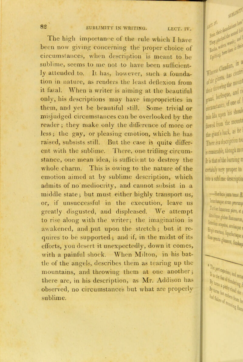 The high importance of the rule which I have been now giving concerning the proper choice of circumstances, when description is meant to be sublime, seems to me not to have been sufficient- ly attended to. It has, however, such a founda- tion in nature, as renders the least deflexion from it fatal. When a writer is aiming at the beautiful only, his descriptions may have improprieties in them, and yet. be beautiful still. Some trivial or misjudged circumstances can be overlooked by the reader; they make only the difference of more or less; the gay, or pleasing emotion, which he has raised, subsists still. But the case is quite differ- ent with the sublime. There, one trifling circum- stance, one mean idea, is sufficient to destroy the whole charm. This is owing to the nature of the emotion aimed at by sublime description, which admits of no mediocrity, and cannot subsist in a middle state; but must either highly transport us, or, if unsuccessful in the execution, leave us greatly disgusted, and displeased. We attempt to rise along with the writer; the imagination is awakened, and put upon the stretch ; but it re- quires to be supported; and if, in the midst of its efforts, you desert it unexpectedly, down it comes, With a painful shock. When Milton, in his bat- tle of the angels, describes them as tearing up the mountains, and throwing them at one another; there are, in his description, as Mr. Addison has observed, no circumstances but what are properly sublime.