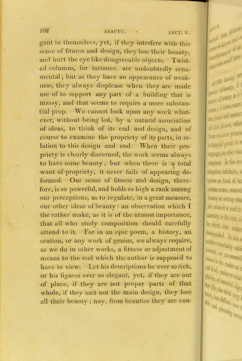 gatit in themselves, yet, if they interfere with this sense of fitness and design, they lose their beauty, and hurt the eye like disagreeable objects. Twist- ed columns, for instance, are undoubtedly orna- mental; but as they have an appearance of weak- ness, they always displease when they are made use of to support any part of a building that is massy, and that seems to require a more substan- tial prop. We cannot look upon any work what- ever, without being led, by a natural association of ideas, to think of its end and design, and of course to examine the propriety of its parts, in re- lation to this design and end. When their pro- priety is clearly discerned, the work seems always to have some beauty; but when there is a total want of propriety, it never fails of appearing de^ formed. Our sense of fitness and design, there- fore, is so powerful, and holds so high a rank among our perceptions, as to regulate, in a great measure, our other ideas of beauty: an observation which I the rather make, as it is of the utmost importance, that all who study composition should carefully attend to it. For in an epic poem, a history, an oration, or any work of genius, we always require, as we do in other works, a fitness or adjustment of means to the end which the author is supposed to have in view. Let his descriptions be ever so rich, or his figures ever so elegant, yet, if they are out of place, if they are not proper parts of that whole, if they suit not the main design, they lose all their beauty; nay. from beauties they are con-