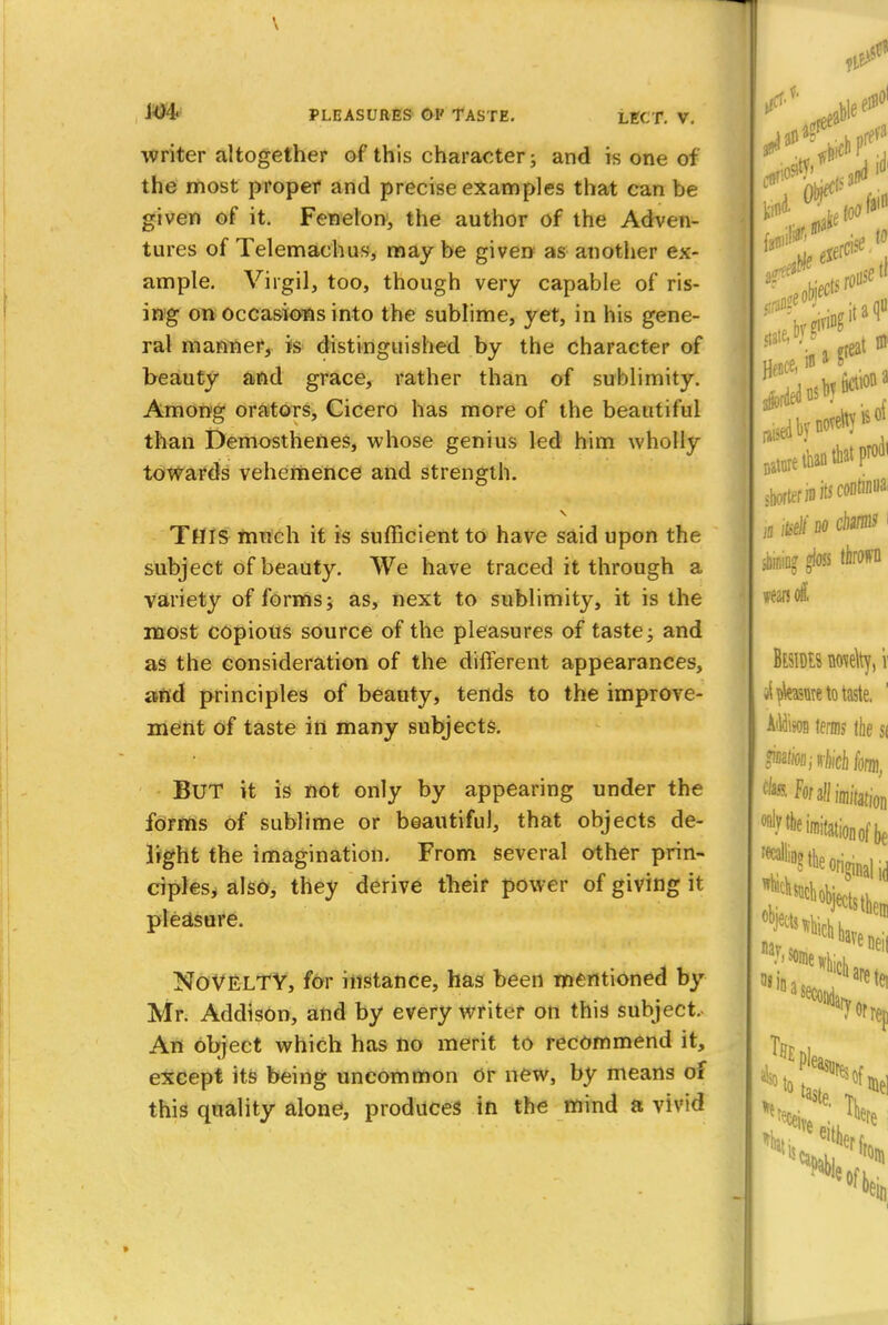 writer altogether of this character; and is one of the most proper and precise examples that can be given of it. Fenelon, the author of the Adven- tures of Telemachus, may be given as another ex- ample. Virgil, too, though very capable of ris- ing on occasions into the sublime, yet, in his gene- ral manner, is distinguished by the character of beauty and grace, rather than of sublimity. Among orators, Cicero has more of the beautiful than Demosthenes, whose genius led him wholly towards vehemence and strength. THIS much it is sufficient to have said upon the subject of beauty. We have traced it through a variety of forms; as, next to sublimity, it is the most copious source of the pleasures of taste; and as the consideration of the different appearances, aftd principles of beauty, tends to the improve- ment of taste in many subjects. BUT it is not only by appearing under the forms of sublime or beautiful, that objects de- light the imagination. From several other prin- ciples, also, they derive their power of giving it pleasure. NOVELTY, for instance, has been mentioned by Mr. Addison, and by every writer on this subject. An object which has no merit to recommend it, except its being uncommon Or new, by means of this quality alone, produces in the mind a vivid