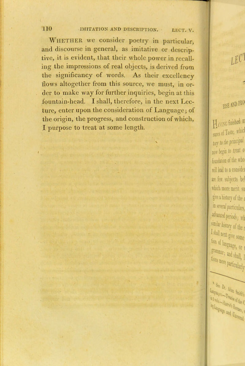 WHETHER we consider poetry in particular, and discourse in general, as imitative or descrip- tive, it is evident, that their whole power in recall- ing the impressions of real objects, is derived from the significancy of words. As their excellency flows altogether from this source, we must, in or- der to make way for further inquiries, begin at this fountain-head. I shall, therefore, in the next Lec- ture, enter upon the consideration of Language; of the origin, the progress, and construction of which, I purpose to treat at some length.