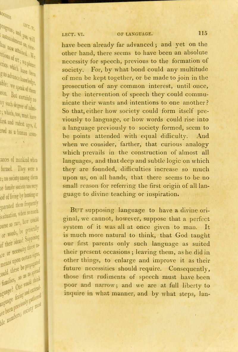 have been already far advanced; and yet on the other hand, there seems to have been an absolute necessity for speech, previous to the formation of society. For, by what bond could any multitude of men be kept together, or be made to join in the prosecution of any common interest, until once, by the intervention of speech they could commu- nicate their wants and intentions to one another? So that, either how society could form itself pre- viously to language, or how words could rise into a language previously to society formed, seem to be points attended with equal difficult}'-. And when we consider, farther, that curious analogy which prevails in the construction of almost all languages, and that deep and subtle logic on which they are founded, difficulties increase so much npon us, on all hands, that there seems to be no small reason for referring the first origin of all lan- guage to divine teaching or inspiration. But supposing language to have a divine ori- ginal, we cannot, however, suppose that a perfect system of it was all at once given to man. It is much more natural to think, that God taught our first parents only such language as suited their present occasions; leaving them, as he did in other things, to enlarge and improve it as their future necessities should require. Consequently, those first rudiments of speech must have been poor and narrow; and we are at full liberty to inquire in what manner, and by what steps, lan-