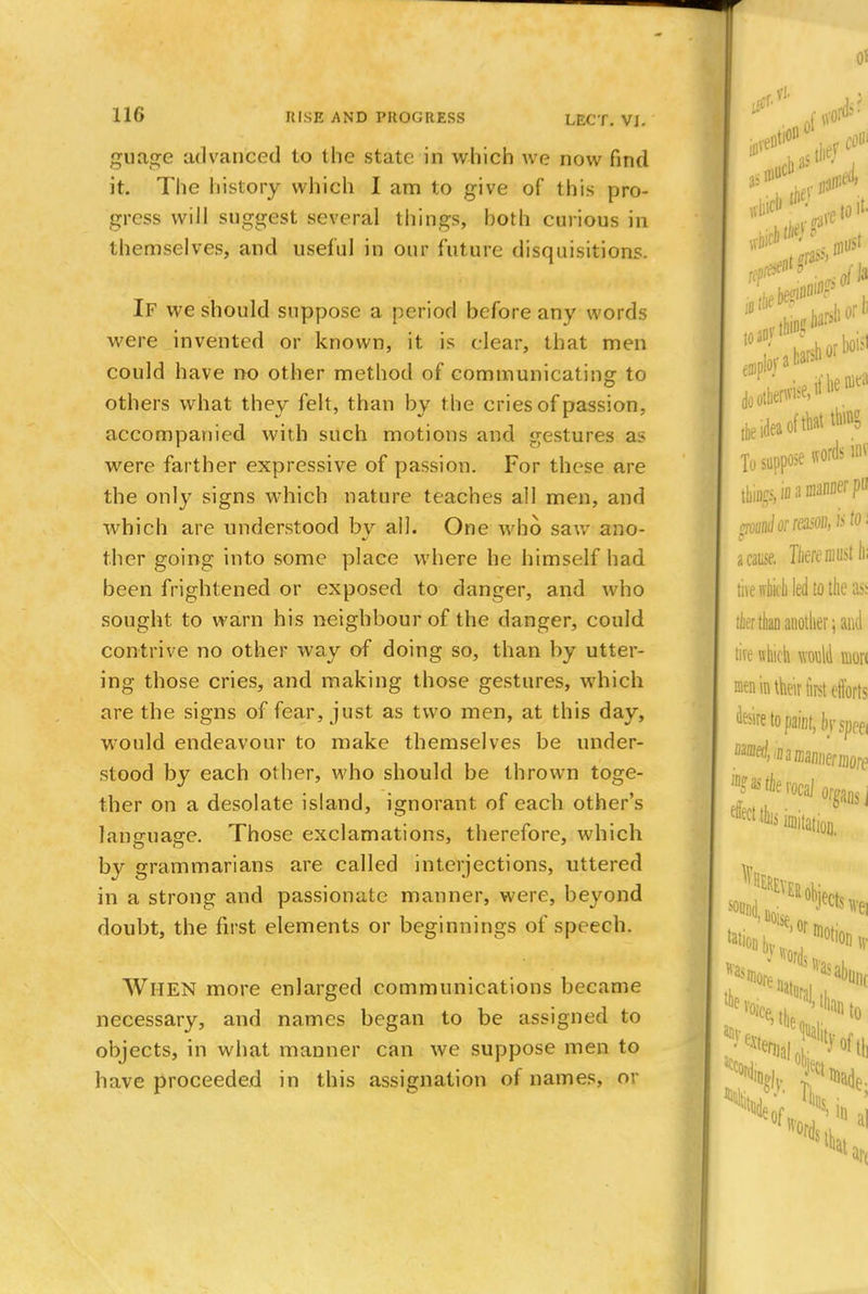 LECT. VJ. guage advanced to the state in which we now find it. The history which I am to give of this pro- gress will suggest several things, hoth curious in themselves, and useful in our future disquisitions. If we should suppose a period before any words were invented or known, it is clear, that men could have no other method of communicating to others what they felt, than by the cries of passion, accompanied with such motions and gestures as were farther expressive of passion. For these are the only signs which nature teaches all men, and which are understood by all. One who saw ano- ther going into some place where he himself had been frightened or exposed to danger, and who sought to warn his neighbour of the danger, could contrive no other way of doing so, than by utter- ing those cries, and making those gestures, which are the signs of fear, just as two men, at this day, would endeavour to make themselves be under- stood by each other, who should be thrown toge- ther on a desolate island, ignorant of each other's language. Those exclamations, therefore, which by grammarians are called interjections, uttered in a strong and passionate manner, were, beyond doubt, the first elements or beginnings of speech. Wl-IEN more enlarged communications became necessary, and names began to be assigned to objects, in what manner can we suppose men to have proceeded in this assignation of names, or iff* ft n Of ***** the idea of that ft* To suppose words« tbiogs, in a manner po poanionasoihiito. a cause. ToeremiBt h; tivewbk-b led to the as; tier duo another; and tire which would won men in their first efforts desire to paint, In-SpPei Wlierocaj effect this organs, 1 Dilation, was Notion* to to n sin a] tint ait