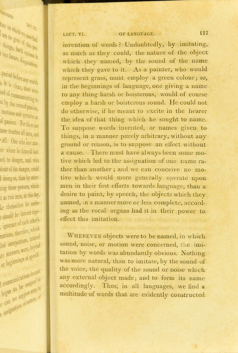 invention of words? Undoubtedly, by imitating, as much as they could, the nature of the object which they named, by the sound of the name which they gave to it. As a painter, who would represent grass, must employ a green colour; so, in the beginnings of language, one giving a name to anv thine; harsh or boisterous, would of course employ a harsh or boisterous sound. He could not do otherwise, if he meant to excite in the hearer the idea of that thing which he sought to name. To suppose words invented, or names given to things, in a manner purely arbitrary, without any ground or reason, is to suppose an effect without a cause. There must have always been some mo- tive which led to the assignation of one name ra- ther than another; and we can conceive no mo- tive which would more generally operate upon men in their first efforts towards language, than a desire to paint, by speech, the objects which they named, in a manner more or less complete, accord- ing as the vocal organs had it in their .power to effect this imitation. ^\ HEREVER objects were to be named, in which sound, noise, or motion were concerned, the imi- tation by words was abundantly obvious. Nothing- was more natural, than to imitate, by the sound of the voice, the quality of the sound or noise which any external object made; and to form its name accordingly. Thus, in all languages, we find a multitude of words that are evidently constructed