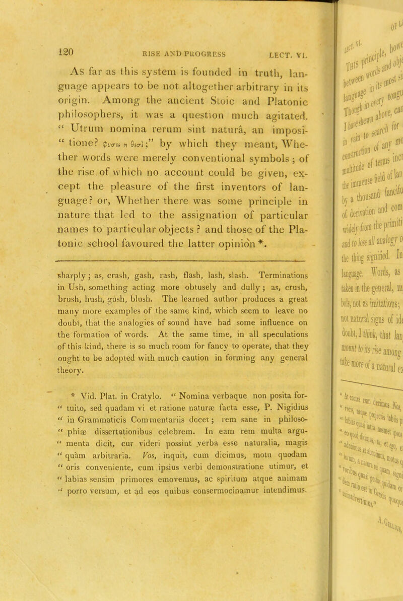 As far as this system is founded in truth, lan- guage appears to be not altogether arbitrary in its origin. Among the ancient Stoic and Platonic philosophers, it was a question much agitated.  Utrum nomina rerum sint natura, an imposi-  tioner by which they meant, Whe- ther words were merely conventional symbols ; of the rise of which no account could be given, ex- cept the pleasure of the first inventors of lan- guage? or, Whether there was some principle in nature that led to the assignation of particular names to particular objects ? and those of the Pla- tonic school favoured the latter opinion*. sharply; as, crash, gash, rash, flash, lash, slash. Terminations in Ush, something acting more obtusely and dally ; as, crush, brush, hush, gush, blush. The learned author produces a great many more examples of the same kind, which seem to leave no doubt, that the analogies of sound have had some influence on the formation of words. At the same time, in all speculations of this kind, there is so much room for fancy to operate, that they ought to be adopted with much caution in forming any general theory. * Vid. Plat, in Cratylo.  Nomina verbaque non posita for-  tuito, sed quadam vi et ratione naturae facta esse, P. Nigidius  in Grammaticis Commentariis decet; rem sane in philoso-  phiaB dissertationibus celebrem. In earn rem multa argu-  menta dicit, cur videri possint verba esse naturalia, magis  quam arbitraria. Vos, inquit, cum dicimus, motu quodam  oris conveniente, cum ipsius verbi demonstratione utimur, et  labias sensim primoies emovemus, ac spiritum atque animam porro versum, et ad eos quibus consermocinamur intendimus.