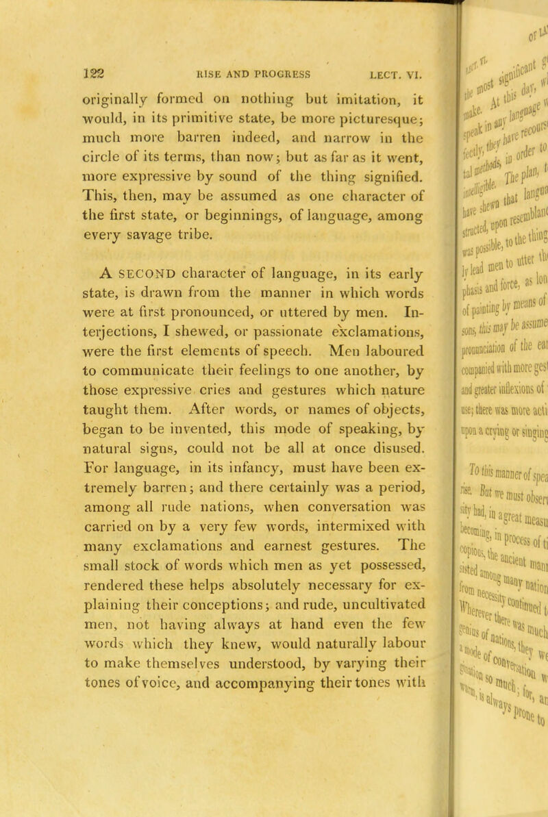 originally formed on nothing but imitation, it ■would, in its primitive state, be more picturesque; much more barren indeed, and narrow in the circle of its terms, than now; but as far as it went, more expressive by sound of the thing signified. This, then, may be assumed as one character of the first state, or beginnings, of language, among every savage tribe. A SECOND character of language, in its early state, is drawn from the manner in which words were at first pronounced, or uttered by men. In- terjections, I shewed, or passionate exclamations, were the first elements of speech. Men laboured to communicate their feelings to one another, by those expressive cries and gestures which nature taught them. After words, or names of objects, began to be invented, this mode of speaking, by natural signs, could not be all at once disused. For language, in its infancy, must have been ex- tremely barren; and there certainly was a period, among all rude nations, when conversation was carried on by a very few words, intermixed with many exclamations and earnest gestures. The small stock of words which men as yet possessed, rendered these helps absolutely necessary for ex- plaining their conceptions; and rude, uncultivated men, not having always at hand even the few words which they knew, would naturally labour to make themselves understood, by varying their tones of voice, and accompanying their tones with