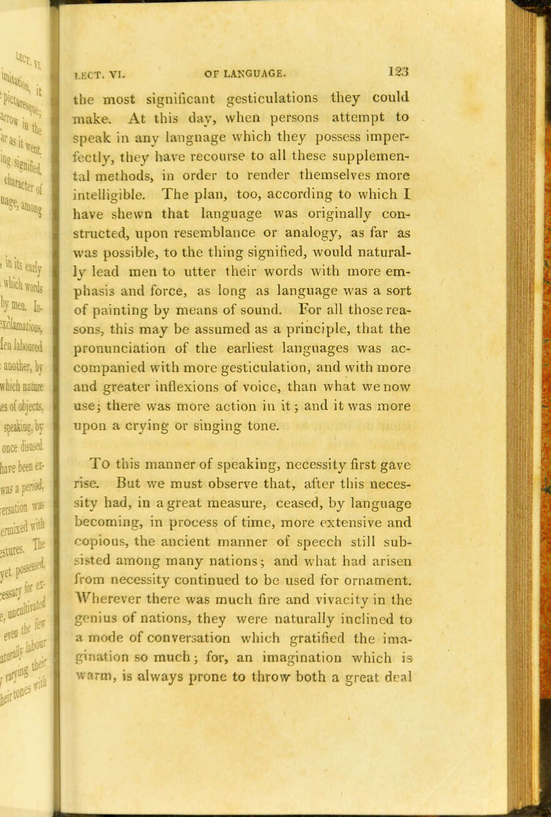 the most significant gesticulations they could make. At this day, when persons attempt to speak in any language which they possess imper- fectly, they have recourse to all these supplemen- tal methods, in order to render themselves more intelligible. The plan, too, according to which I have shewn that language was originally con- structed, upon resemblance or analogy, as far as was possible, to the thing signified, would natural- ly lead men to utter their words with more em- phasis and force, as long as language was a sort of painting by means of sound. For all those rea- sons, this may be assumed as a principle, that the pronunciation of the earliest languages was ac- companied with more gesticulation, and with more and greater inflexions of voice, than what we now use; there was more action in it; and it was more upon a crying or singing tone. To this manner of speaking, necessity first gave rise. But we must observe that, after this neces- sity had, in a great measure, ceased, by language becoming, in process of time, more extensive and copious, the ancient maimer of speech still sub- sisted among many nations; and what had arisen from necessity continued to be used for ornament. Wherever there was much fire and vivacity in the genius of nations, they were naturally inclined to a mode of conversation which gratified the ima- gination so much; for, an imagination which is wnrm, is always prone to throw* both a great deal