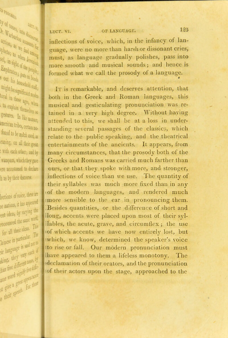 to) Sfl ■ *l J. «out his;putsHn4 ^'^Kcerta^ eaninj, on all their great Lift each other; and by wampum, which they gare ere accustomed to declare h Mbyte fa*. lections of rofce, these are ie nations, it has app^:ed ideas, by varying the lor all ttoc ideas. P n<r. the/ ■ : br vary **** LECT. VI. OF LANGUAGE. 125 inflections of voice, which, in the infancy of lan- guage, were no more than harsh or dissonant cries, must, as language gradually polishes, pass into more smooth and musical sounds; and hence is formed what we call the prosody of a language. IT is remarkable, and deserves attention, that both in the Greek and Roman languages, this musical and gesticulating pronunciation was re- tained in a very high degree. Without haying attended to this, we shall be at a loss in under- standing several passages of the classics, which relate to the public speaking, and the theatrical entertainments of the ancients. It appears, from manv circumstances, that the prosody both of the Greeks and Romans was carried much farther than ours, or that they spoke with more, and stronger, inflections of voice than we use. The quantity of their syllables was much more fixed than in any <of the modern languages, and rendered much more sensible to the ear in pronouncing them. Besides quantities, or the difference of short and ilong, accents were placed upon most of their syl- lables, the acute, grave, and circumflex; the use of which accents we have now entirely lost, but which, we know, determined the speaker's voice ito rise or fall. Our modern pronunciation must ihave appeared to them a lifeless monotony. The declamation of their orators, and the pronunciation of their actors upon the stage, approached to the