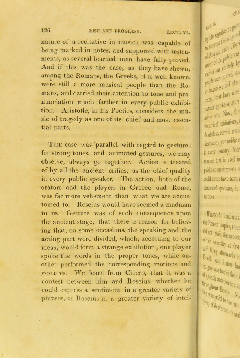 nature of a recitative in music; was capable of being marked in notes, and supported with instru- ments, as several learned men have fully proved. And if this was the case, as they have shewn, among the Romans, the Greeks, it is well known, were still a more musical people than the Ro- mans, and carried their attention to tone and pro- nunciation much farther in every public exhibi- tion. Aristotle, in his Poetics, considers the mu- sic of tragedy as one of its chief and most essen- tial parts. THE case was 'parallel with regard to gesture: for strong tones, and animated gestures, we may observe, always go together. Action is treated of by all the ancient critics, as the chief quality in every public speaker. The action, both of the orators and the players in Greece and Rome, was far more vehement than what we are accus- tomed to. Roscius would have seemed a madman to us. Gesture was of such consequence upon the ancient stage, that there is reason for believ- ing that, on some 'occasions, the speaking and the acting part were divided, which, according to our ideas, would form a strange exhibition; one player spoke the words in the proper tones, while an- other performed the corresponding motions and gestures. We learn from Cicero, that it was a contest between him and Roscius, whether he could express a sentiment in a greater variety of phrases, or Roscius in a greater variety of intel-