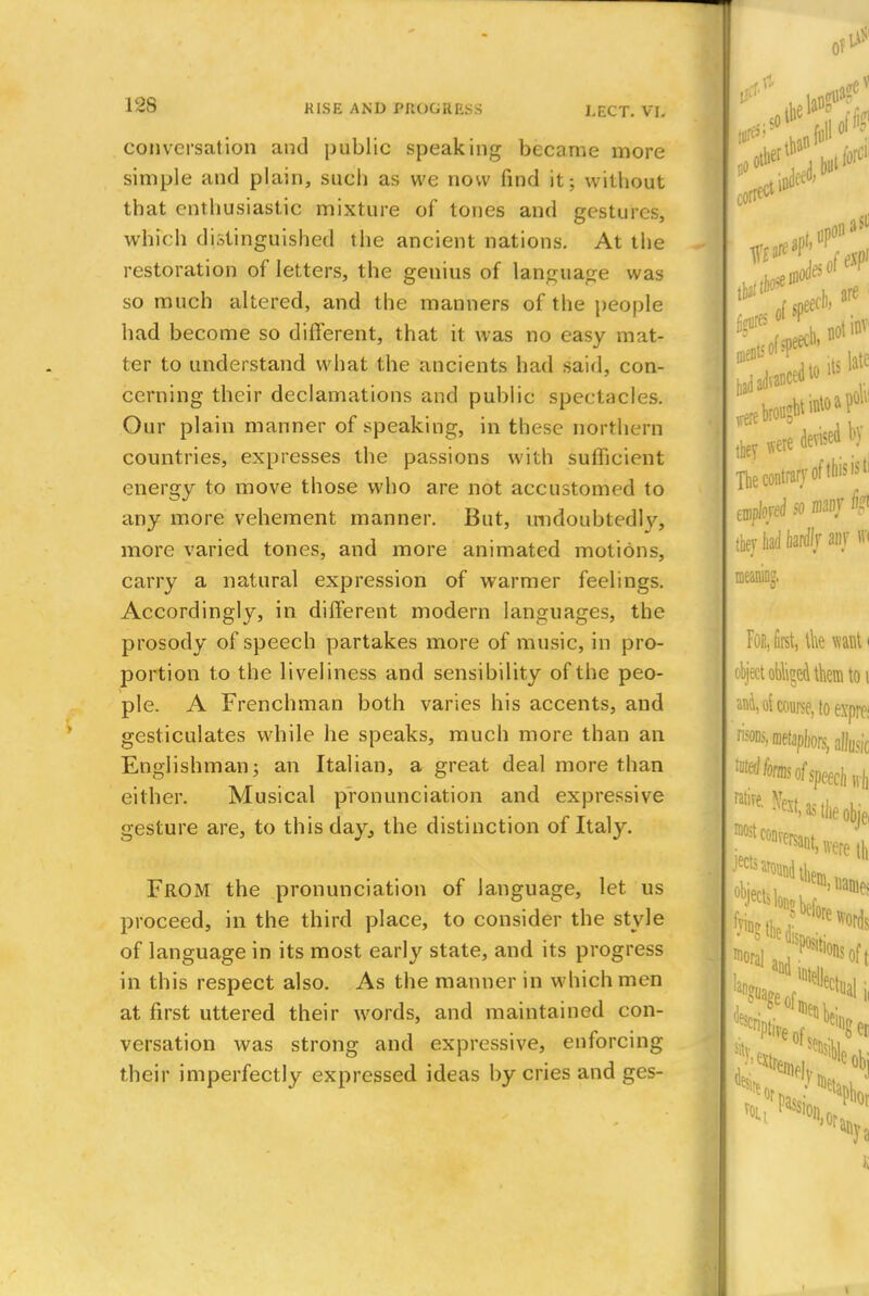 conversation and public speaking became more simple and plain, such as we now find it; without that enthusiastic mixture of tones and gestures, which distinguished the ancient nations. At the restoration of letters, the genius of language was so much altered, and the manners of the people had become so different, that it was no easy mat- ter to understand what the ancients had said, con- cerning their declamations and public spectacles. Our plain manner of speaking, in these northern countries, expresses the passions with sufficient energy to move those who are not accustomed to any more vehement manner. But, undoubted!v, more varied tones, and more animated motions, carry a natural expression of warmer feelings. Accordingly, in different modern languages, the prosody of speech partakes more of music, in pro- portion to the liveliness and sensibility of the peo- ple. A Frenchman both varies his accents, and gesticulates while he speaks, much more than an Englishman; an Italian, a great deal more than either. Musical pronunciation and expressive gesture are, to this day, the distinction of Italy. FROM the pronunciation of language, let us proceed, in the third place, to consider the style of language in its most early state, and its progress in this respect also. As the manner in which men at first uttered their words, and maintained con- versation was strong and expressive, enforcing their imperfectly expressed ideas by cries and ges-
