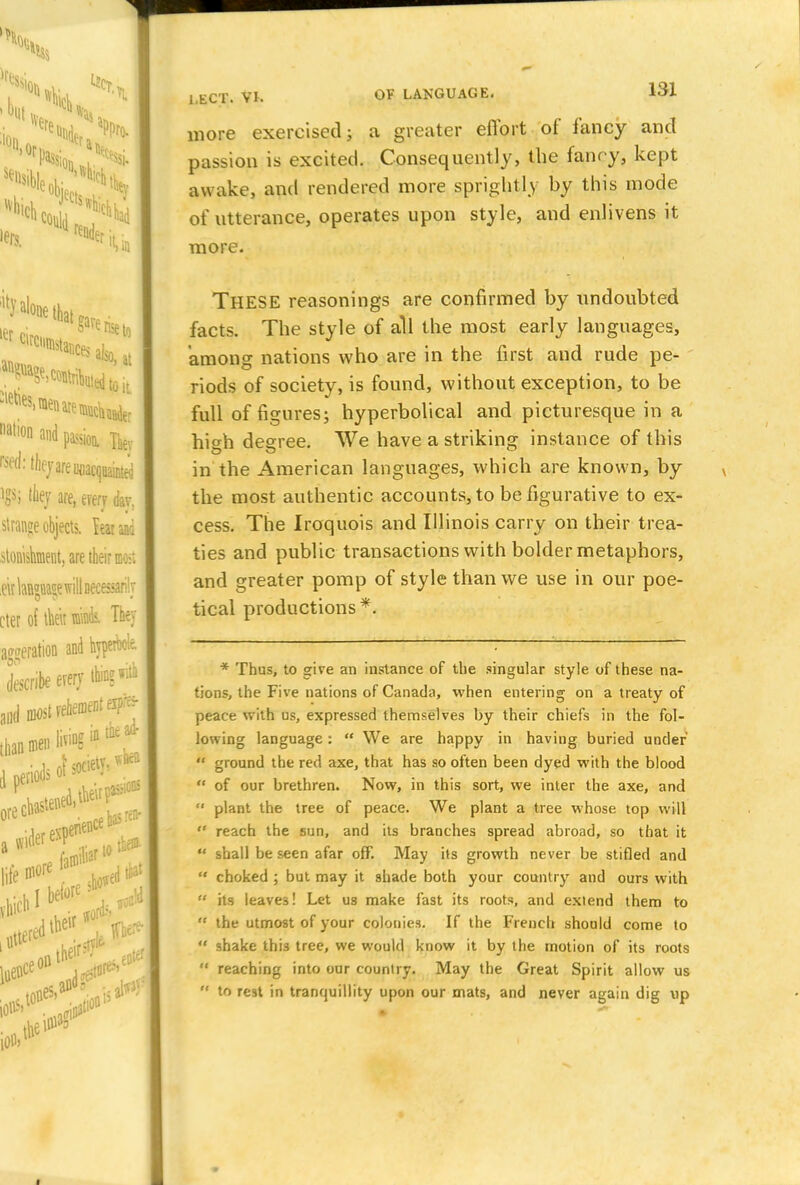 more exercised; a greater effort of fancy and passion is excited. Consequently, the fancy, kept awake, and rendered more sprightly by this mode of utterance, operates upon style, and enlivens it more. THESE reasonings are confirmed by undoubted facts. The style of all the most early languages, among nations who are in the first and rude pe- riods of society, is found, without exception, to be full of figures; hyperbolical and picturesque in a hi^h decree. We have a striking instance of this in the American languages, which are known, by the most authentic accounts, to be figurative to ex- cess. The Iroquois and Illinois carry on their trea- ties and public transactions with bolder metaphors, and greater pomp of style than we use in our poe- tical productions*. * Thus, to give an instance of the singular style of these na- tions, the Five nations of Canada, when entering on a treaty of peace with us, expressed themselves by their chiefs in the fol- lowing language:  We are happy in having buried under  ground the red axe, that has so often been dyed with the blood  of our brethren. Now, in this sort, we inter the axe, and  plant the tree of peace. We plant a tree whose top will  reach the sun, and its branches spread abroad, so that it  shall be seen afar off. May its growth never be stifled and  choked ; but may it shade both your country and ours with  its leaves! Let us make fast its roots, and extend them to  the utmost of your colonies. If the French should come to  shake this tree, we would know it by the motion of its roots  reaching into our country. May the Great Spirit allow us  to rest in tranquillity upon our mats, and never again dig \ip