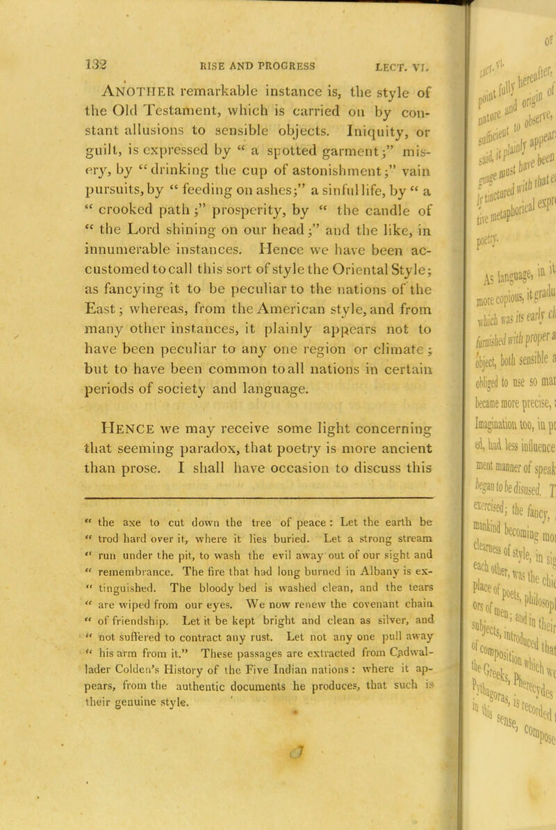 ANOTHER remarkable instance is, the style of the Old Testament, which is carried on by con- stant allusions to sensible objects. Iniquity, or guilt, is expressed by * a spotted garment/' mis- ev)T> °y drinking the cup of astonishment; vain pursuits, by  feeding on ashes; a sinful life, by  a  crooked path ; prosperity, by  the candle of  the Lord shining on our head; and the like, in innumerable instances. Hence we have been ac- customed tocall this sort of style the Oriental Style; as fancying it to be peculiar to the nations of the East; whereas, from the American style, and from many other instances, it plainly appears not to have been peculiar to any one region or climate ; but to have been common to all nations in certain periods of society and language. Hence we may receive some light concerning that seeming paradox, that poetry is more ancient than prose. I shall have occasion to discuss this  the axe to cut down the tree of peace : Let the earth be  trod hard over it, where it lies buried. Let a strong stream *' run under the pit, to wash the evil away out of our sight and  remembrance. The fire that had long burned in Albany is ex-  tinguished. The bloody bed is washed clean, and the tears  are wiped from our eyes. We now renew the covenant chain  of friendship. Let it be kept bright and clean as silver, and  not suffered to contract any rust. Let not any one pull away  his arm from it. These passages are extracted from Cadwal- lader Colden's History of the Five Indian nations : where it ap- pears, from the authentic documents he produces, that such is their genuine style. « 7