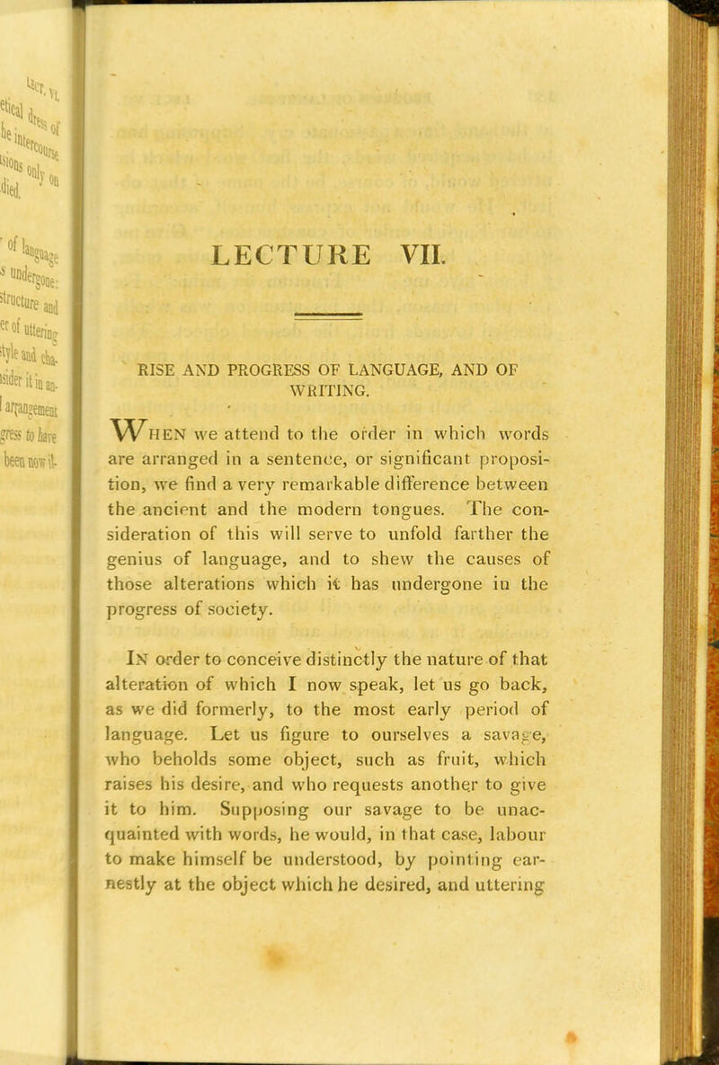 RISE AND PROGRESS OE LANGUAGE, AND OF WRITING. Wh EN we attend to the order in which words are arranged in a sentence, or significant proposi- tion, we find a very remarkable difference between the ancient and the modern tongues. The con- sideration of this will serve to unfold farther the genius of language, and to shew the causes of those alterations which it has undergone in the progress of society. In order to conceive distinctly the nature of that alteration of which I now speak, let us go back, as we did formerly, to the most early period of language. Let us figure to ourselves a savage, who beholds some object, such as fruit, which raises his desire, and who requests another to give it to him. Supposing our savage to be unac- quainted with words, he would, in that case, labour to make himself be understood, by pointing ear- nestly at the object which he desired, and uttering I