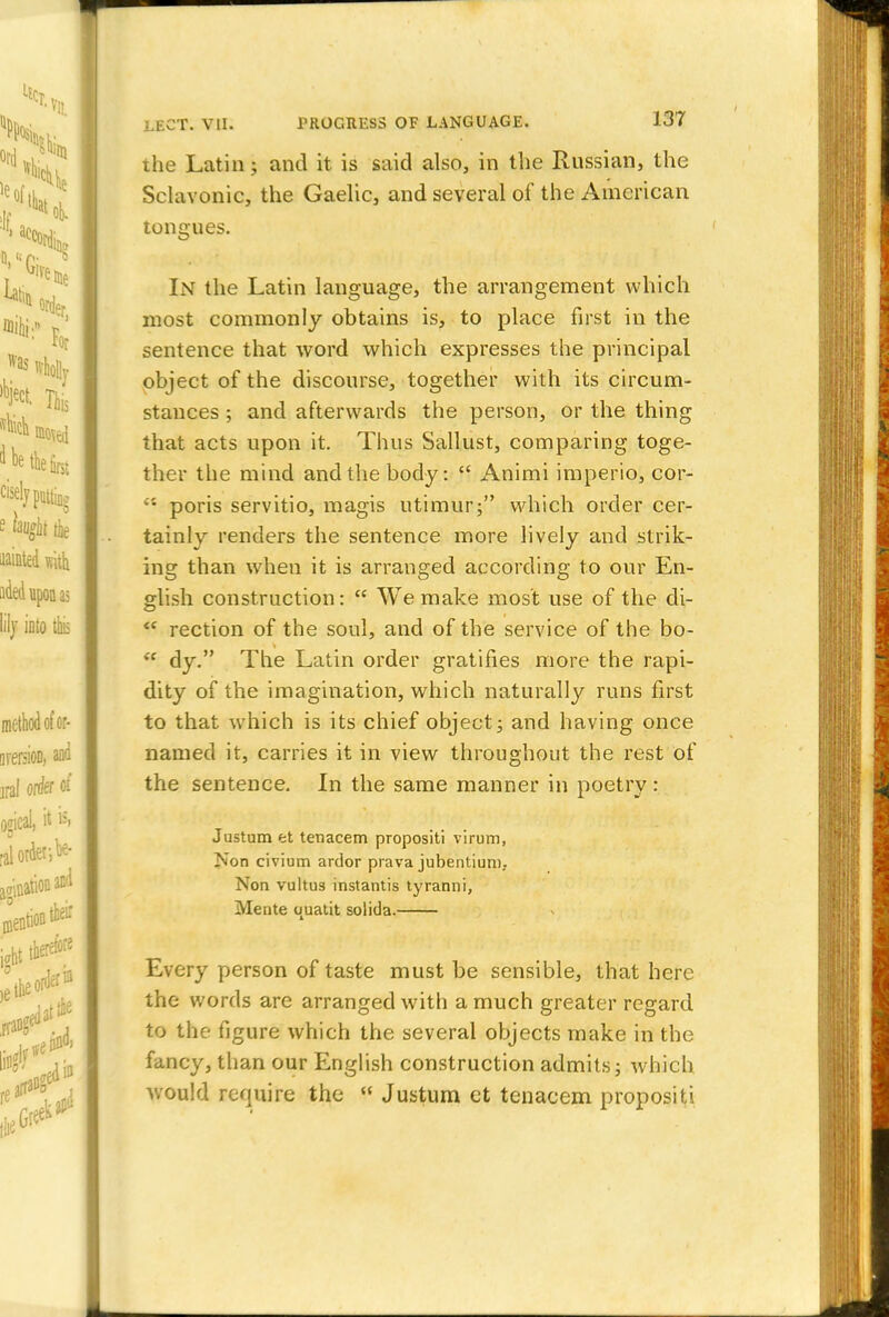 the Latin; and it is said also, in the Russian, the Sclavonic, the Gaelic, and several of the American tongues. In the Latin language, the arrangement which most commonly obtains is, to place first in the sentence that word which expresses the principal object of the discourse, together with its circum- stances ; and afterwards the person, or the thing that acts upon it. Thus Sallust, comparing toge- ther the mind and the body:  Animi imperio, cor-  poris servitio, magis utimur; which order cer- tainly renders the sentence more lively and strik- ing than when it is arranged according to our En- glish construction:  We make most use of the di-  rection of the soul, and of the service of the bo-  dy. The Latin order gratifies more the rapi- dity of the imagination, which naturally runs first to that which is its chief object ; and having once named it, carries it in view throughout the rest of the sentence. In the same manner in poetry : Justum et tenacem propositi virum, Z\on civium ardor prava jubentiuni, Non vultus instantis tyranni, Mente uuatit solida. Every person of taste must be sensible, that here the words are arranged with a much greater regard to the figure which the several objects make in the fancy, than our English construction admits; which would require the  Justum ct tenacem propositi