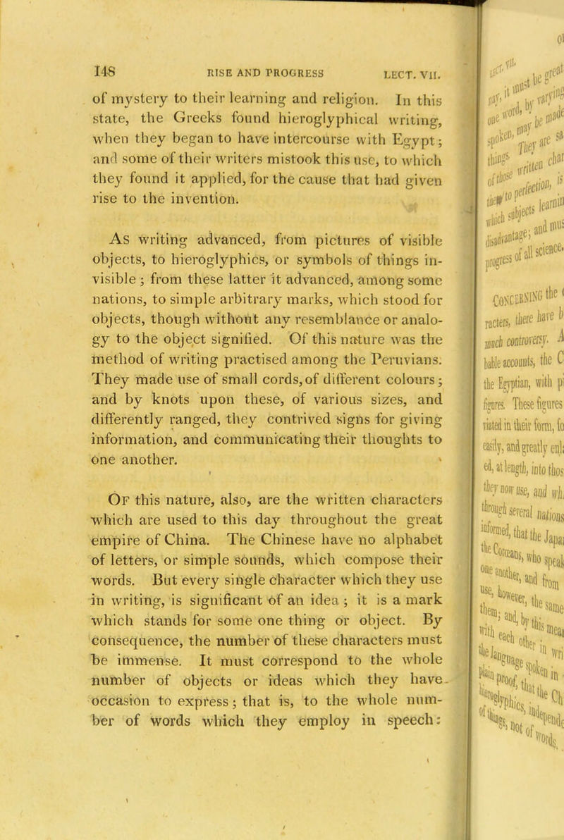 of mystery to their learning and religion. In this state, the Greeks found hieroglyphical writing, when they began to have intercourse with Egypt; and some of their writers mistook this use, to which they found it applied, for the cause that had given rise to the invention. As writing advanced, from pictures of visible objects, to hieroglyphics, or symbols of things in- visible ; from these latter it advanced, among some nations, to simple arbitrary marks, which stood for objects, though without any resemblance or analo- gy to the object signified. Of this nature was the method of writing practised among the Peruvians. They made use of small cords,of different colours; and by knots upon these, of various sizes, and differently ranged, they contrived signs for giving information, and communicating their thoughts to one another. t Of this nature, also, are the written characters which are used to this day throughout the great empire of China. The Chinese have no alphabet of letters, or simple sounds, which compose their words. But every single character which they use in writing, is significant of an idea ; it is a mark which stands for some one thing or object. By consequence, the number of these characters must be immense. It must correspond to the whole number of objects or ideas which they have. occasion to express; that is, to the whole num- ber of words which they employ in speech: