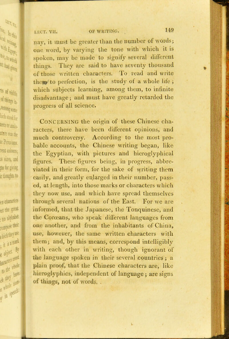 nav, it must be Greater than the number of words; one word, by varying the tone with which it is spoken, may be made to signify several different thinsrs. They are said to have seventy thousand of those written characters. To read and write thew to perfection, is the study of a whole life ; which subjects learning, among them, to infinite disadvantage; and must have greatly retarded the progress of all science. CONCERNING the origin of these Chinese cha- racters, there have been different opinions, and much controversy. According to the most pro- bable accounts, the Chinese writing began, like the Egyptian, with pictures and hieroglyphical figures. These figures being, in progress, abbre- viated in their form, for the sake of writing them easily, and greatly enlarged in their number, pass- ed, at length, into those marks or characters which they now use, and which have spread themselves through several nations of the East. For we are informed, that the Japanese, the Tonquinese, and the Coroeans, who speak different languages from one another, and from the inhabitants of China, use, however, the same written characters with them; and, by this means, correspond intelligibly with each other in writing, though ignorant of the language spoken in their several countries; a plain proof, that the Chinese characters are, like hieroglyphics, independent of language; are signs of things, not of words. .