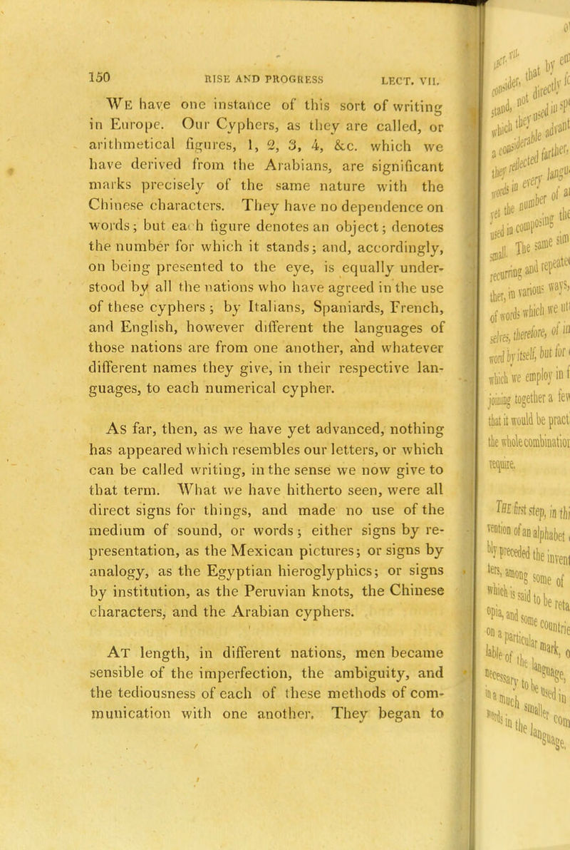 We have one instance of this sort of writing in Europe. Our Cyphers, as they are called, or arithmetical figures, 1, c2, 3, 4, &c. which we have derived from the Arabians, are significant marks precisely of the same nature with the Chinese characters. They have no dependence on words; but eat h tigure denotes an object; denotes the number for which it stands; and, accordingly, on being presented to the eye, is equally under~ stood by all the nations who have agreed in the use of these cyphers; by Italians, Spaniards, French, and English, however different the languages of those nations are from one another, and whatever different names they give, in their respective lan- guages, to each numerical cypher. As far, then, as we have yet advanced, nothing has appeared which resembles our letters, or which can be called writing, in the sense we now give to that term. What we have hitherto seen, were all direct signs for things, and made no use of the medium of sound, or words; either signs by re- presentation, as the Mexican pictures; or signs by analogy, as the Egyptian hieroglyphics; or signs by institution, as the Peruvian knots, the Chinese characters, and the Arabian cyphers. At length, in different nations, men became sensible of the imperfection, the ambiguity, and the tediousness of each of these methods of com- munication with one another. They began to