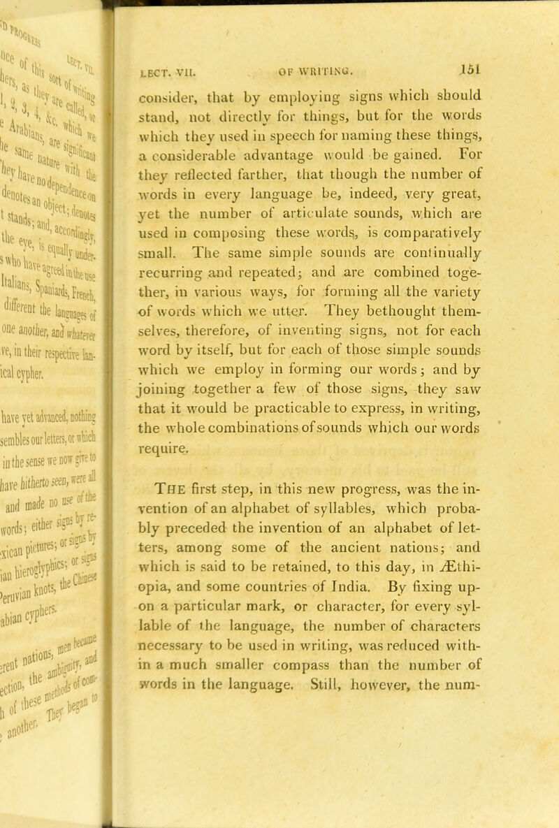 consider, that by employing signs which should stand, not directly for things, but for the words which they used in speech for naming these things., a considerable advantage would be gained. For they reflected farther, that though the number of words in every language be, indeed, very great, yet the number of articulate sounds, which are used in composing these words,, is comparatively small. The same simple sounds are continually recurring and repeated; and are combined toge- ther, in various ways, for forming all the variety of words which we utter. They bethought them- selves, therefore, of inventing signs, not for each word by itself, but for each of those simple sounds which we employ in forming our words; and by joining together a few of those signs, they saw that it would be practicable to express, in writing, the whole combinations of sounds which our words require. The first step, in this new progress, was the in- vention of an alphabet of syllables, which proba- bly preceded the invention of an alphabet of let- ters, among some of the ancient nations; and which is said to be retained, to this day, in ./Ethi- opia, and some countries of India. By fixing up- on a particular mark, or character, for every syl- lable of the language, the number of characters necessary to be used in writing, was reduced with- in a much smaller compass than the number of words in the language. Still, however, the num-