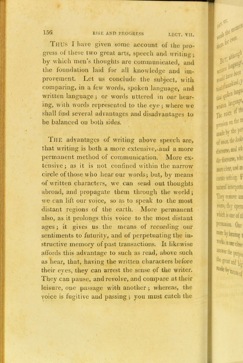 Thus I have given some account of the pro- gress of these two great arts, speech and writing; by which men's thoughts are communicated, and the foundation laid for all knowledge and im- provement. Let us conclude the subject, with comparing, in a few words, spoken language, and written language ; or words uttered in our hear- ing, with words represented to the eye; where we shall find several advantages and disadvantages to be balanced on both sides. The advantages of writing above speech are, that writing is both a more extensive,vand a more permanent method of communication. More ex- tensive ; as it is not confined within the narrow circle of those who hear our words; but, by means of written characters, we can send out thoughts abroad, and propagate them through the world; we can lift our voice, so as to speak to the most distant regions of the earth. More permanent also, as it prolongs this voice to the most distant ages; it gives us the means of recording our sentiments to futurity, and of perpetuating the in- structive memory of past transactions. It likewise affords this advantage to such as read, above such as hear, that, having the written characters before their eves, they can arrest the sense of the writer. They can pause, and revolve, and compare at their leisure, one passage with another ; whereas, the voice is fugitive and passing; you must catch the