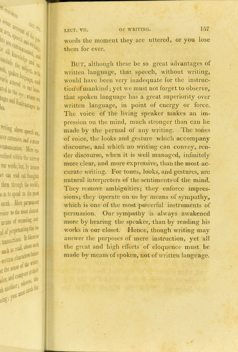 *l art« '^t of, we •%$to ^^aboyespeech^ omoiuntcation. Mores- ontined within the narrow our words; but, br means ve can send out thoashLi them through tk«otld; o ,15 to speak to the mast eaill). More pericacat voice totJiemoit^51 means of recording our ]{j of perpetuating^* transactions, lt^^ vritten charactersbeiore siHji) LECT. VII. OF WRITING. 157 words the moment they are uttered, or you lose them for ever. BUT, although these be so great advantages of written language, that speech, without writing, would have been very inadequate for the instruc- tion of mankind; yet we must not forget to observe, that spoken language has a great superiority over- written language, in point of energy or force. The voice of the living speaker makes an im- pression on the mind, much stronger than can be made by the perusal of any writing. The tones of voice, the looks and gesture which accompany discourse, and which no writing can convey, ren- der discourse, when it is well managed, infinitely more clear, and more expressive, than the most ac- curate writing. For tones, looks, and gestures, are natural interpreters of the sentiments of the mind. They remove ambiguities; they enforce impres- sions; they operate on us by means of sympathy, which is one of the most powerful instruments of persuasion. Our sympathy is always awakened more by hearing the speaker, than by reading his works in our closet. Hence, though writing may answer the purposes of mere instruction, yet all the great and high efforts of eloquence must be made by means of spoken, not of written language.