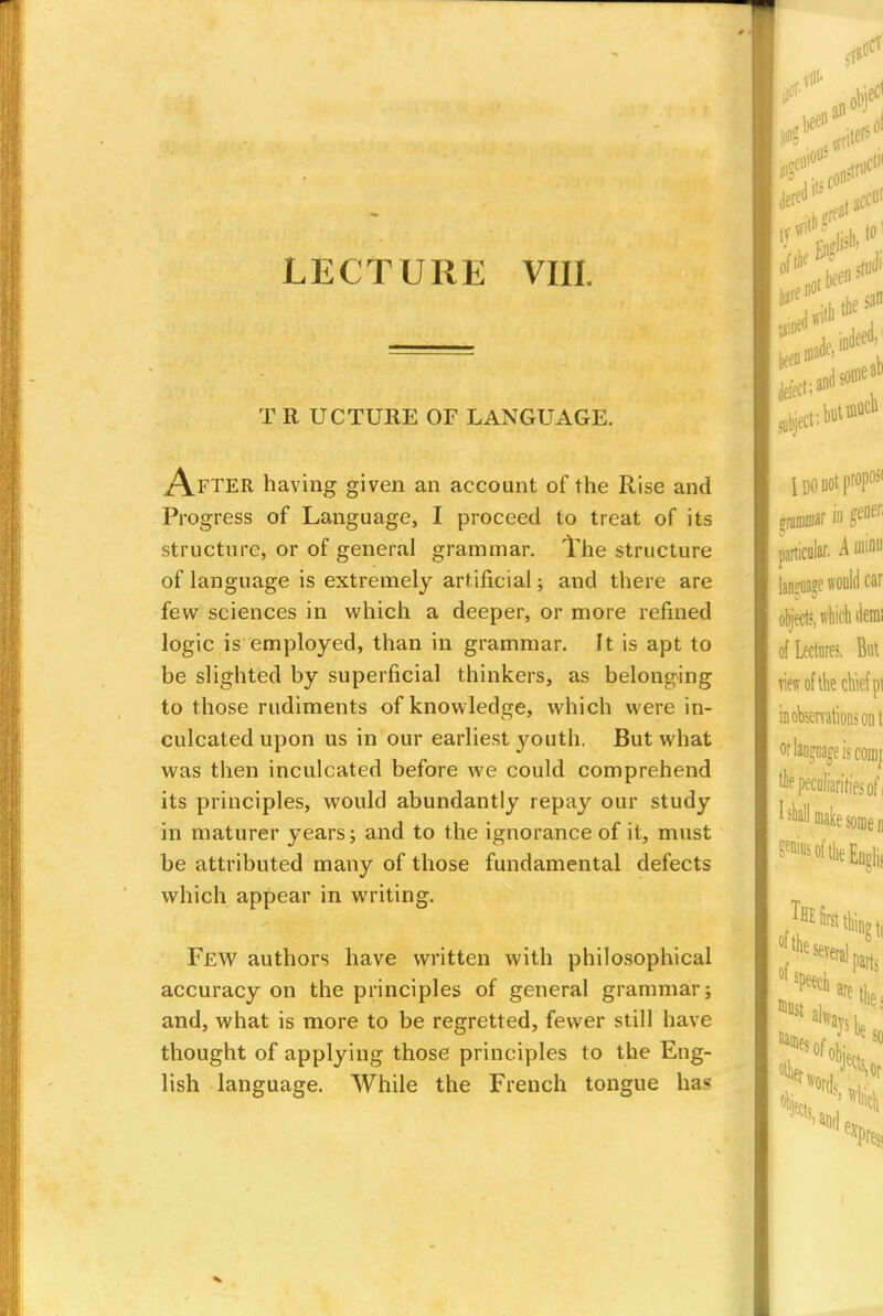 LECTURE VIII. T R UCTURE OF LANGUAGE. After having given an account of the Rise and Progress of Language, I proceed to treat of its structure, or of general grammar. The structure of language is extremely artificial; and there are few sciences in which a deeper, or more refined logic is employed, than in grammar. It is apt to be slighted by superficial thinkers, as belonging to those rudiments of knowledge, which were in- culcated upon us in our earliest youth. But what was then inculcated before we could comprehend its principles, would abundantly repay our study in maturer years; and to the ignorance of it, must be attributed many of those fundamental defects which appear in writing. Few authors have written with philosophical accuracy on the principles of general grammar; and, what is more to be regretted, fewer still have thought of applying those principles to the Eng- lish language. While the French tongue has