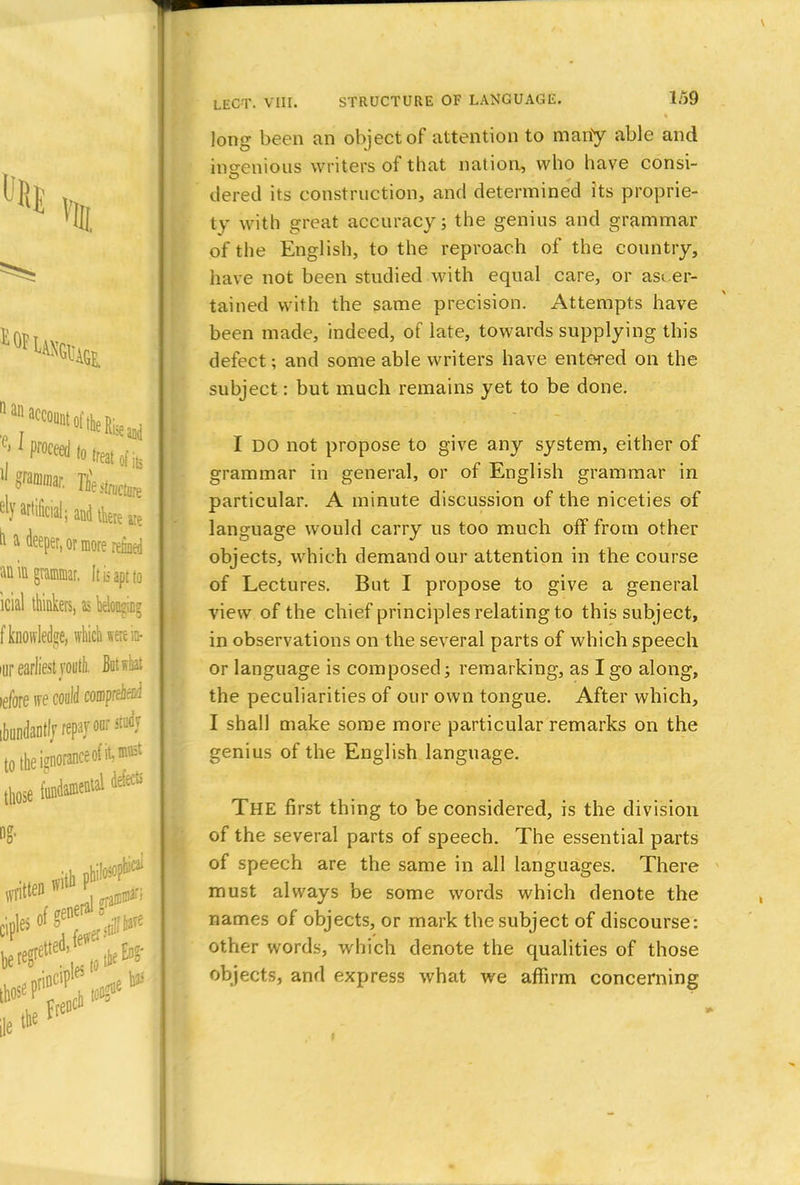 long been an object of attention to mariy able and ingenious writers of that nation, who have consi- tiered its construction, and determined its proprie- ty with great accuracy; the genius and grammar of the English, to the reproach of the country, have not been studied with equal care, or ascer- tained with the same precision. Attempts have been made, indeed, of late, towards supplying this defect; and some able writers have entered on the subject: but much remains yet to be done. I DO not propose to give any system, either of grammar in general, or of English grammar in particular. A minute discussion of the niceties of language would carry us too much off from other objects, which demand our attention in the course of Lectures. But I propose to give a general view of the chief principles relating to this subject, in observations on the several parts of which speech or language is composed; remarking, as I go along, the peculiarities of our own tongue. After which, I shall make some more particular remarks on the genius of the English language. THE first thing to be considered, is the division of the several parts of speech. The essential parts of speech are the same in all languages. There must always be some words which denote the names of objects, or mark the subject of discourse: other words, which denote the qualities of those objects, and express what we affirm concerning