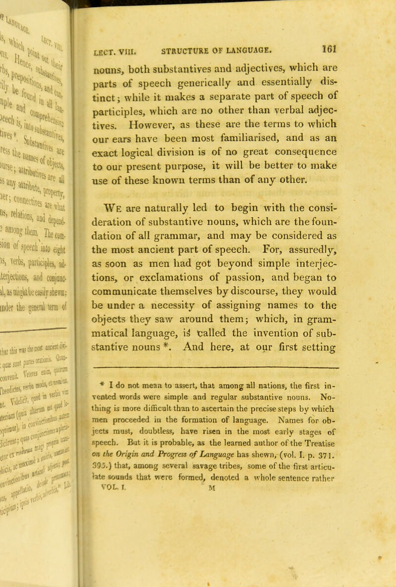 nouns, both substantives and adjectives, which are parts of speech generically and essentially dis- tinct ; while it makes a separate part of speech of participles, which are no other than verbal adjec- tives. However, as these are the terms to which our ears have been most familiarised, and as an exact logical division is of no great consequence to our present purpose, it will be better to make use of these known terms than of any other. We are naturally led to begin with the consi- deration of substantive nouns, which are the foun- dation of all grammar, and may be considered as the most ancient part of speech. For, assuredly, as soon as men had got beyond simple interjec- tions, or exclamations of passion, and began to communicate themselves by discourse, they would be under a necessity of assigning names to the objects they saw around them; which, in gram- matical language, is* called the invention of sub- stantive nouns *. And here, at our first setting * I do not mean to assert, that among all nations, the first in- Tented words were simple and regular substantive nouns. No- thing is more difficult than to ascertain the precise steps by which men proceeded in the formation of language. Names for ob- jects must, doubtless, have risen in the most early stages of speech. But it is probable, as the learned author of the Treatise on the Origin and Progress of Language has shewn, (vol. I. p. 371. 395.) that, among several savage tribes, some of the first articu- late sounds that were formed, denoted a whole sentence rather VOL. I. M