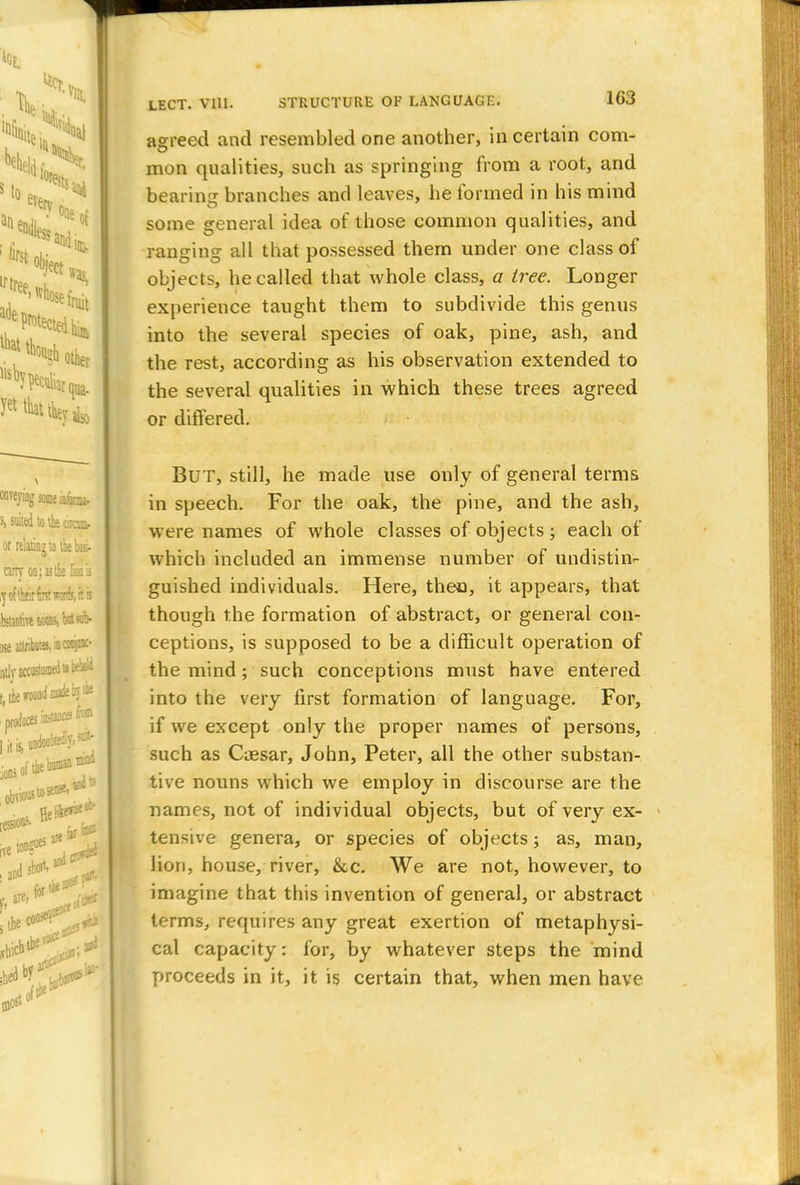 agreed and resembled one another, in certain com- mon qualities, such as springing from a root, and bearing branches and leaves, he formed in his mind some general idea of those common qualities, and ranging all that possessed them under one class of objects, he called that whole class, a tree. Longer experience taught them to subdivide this genus into the several species of oak, pine, ash, and the rest, according as his observation extended to the several qualities in which these trees agreed or differed. But, still, he made use only of general terms in speech. For the oak, the pine, and the ash, were names of whole classes of objects; each of which included an immense number of undistinr guished individuals. Here, then, it appears, that though the formation of abstract, or general con- ceptions, is supposed to be a difficult operation of the mind; such conceptions must have entered into the very first formation of language. For, if we except only the proper names of persons, such as Caesar, John, Peter, all the other substan- tive nouns which we employ in discourse are the names, not of individual objects, but of very ex- tensive genera, or species of objects; as, man, lion, house, river, &c. We are not, however, to imagine that this invention of general, or abstract terms, requires any great exertion of metaphysi- cal capacity: for, by whatever steps the mind proceeds in it, it is certain that, when men have