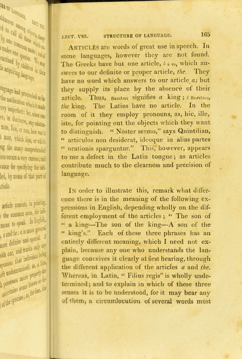id*. T'vm. Ca'l all ;S the- 7 'ln bourse n,aD'1,0Mrtree,kw,it maoy comprefaenden* ■ere occurs a very cwo^jnd /awe for specifying tbeinfi- kd, by means of that part of .rticle. article consists n P0^'' i the commofl mass, tfie m<H- meanto^-^^ mil filb WG species: tW - ^ k ■J ftbe sp I.ECT. VHI. STRUCTURE OF LANGUAGE. 165 4.' ARTICLES are words of great use in speech. In some languages, however they are not found. The Greeks have but one article, S i To, which an^ swers to our definite or proper article, the. They have no word which answers to our article a; but they supply its place by the absence of their article. Thus, b«t>xevs signifies a king; 6 va&ixivs, the king. The Latins have no article. In the room of it they employ pronouns, as, hie, ille, iste, for pointing out the objects which they want to distinguish.  Noster sermo, says Quintilian, articulos non desiderat, ideoque in alias partes orationis sparguntur. This, however, appears to me a defect in the Latin tongue; as articles contribute much to the clearness and precision of language. IN order to illustrate this, remark what differ- ence there is in the meaning of the following ex- pressions in English, depending wholly on the dif- ferent employment of the articles;  The son of  a king—The son of the king—A son of the  king's. Each of these three phrases has an entirely different meaning, which I need not ex- plain, because any one who understands the lan- guage conceives it clearly at first hearing, through the different application of the articles a and the. Whereas, in Latin,  Filius regis is wholly unde- termined; and to explain in which of these three senses it is to be understood, for it may bear any of them, a circumlocution of several words must