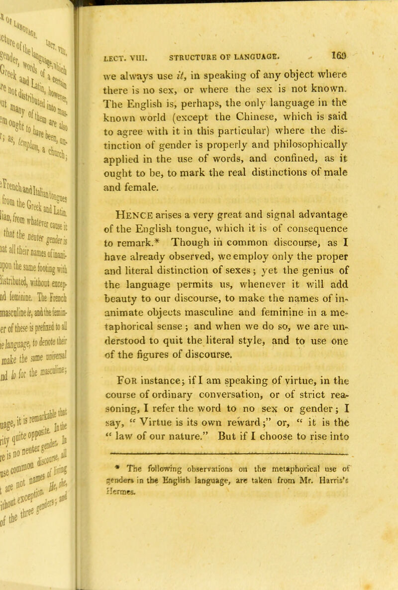 we always use it, in speaking of any object where there is no sex, or where the sex is not known. The English is, perhaps, the only language in the known world (except the Chinese, which is said to agree with it in this particular) where the dis- tinction of gender is properly and philosophically applied in the use of words, and confined, as it ought to be, to mark the real distinctions of male and female. HENCE arises a very great and signal advantage of the English tongue, which it is of consequence to remark.* Though in common discourse, as I have already observed, we employ only the proper and literal distinction of sexes; yet the genius of the language permits us, whenever it will add beauty to our discourse, to make the names of in- animate objects masculine and feminine in a me- taphorical sense; and when we do so, we are un- derstood to quit the literal style, and to use one of the figures of discourse. For instance; if I am speaking of virtue, in the course of ordinary conversation, or of strict rea- soning, I refer the word to no sex or gender; I say,  Virtue is its own reward; or,  it is the  law of our nature. But if I choose to rise into * The following observations on the metaphorical use of gender* in the English language, are taken from Mr. Harris's Hermes.