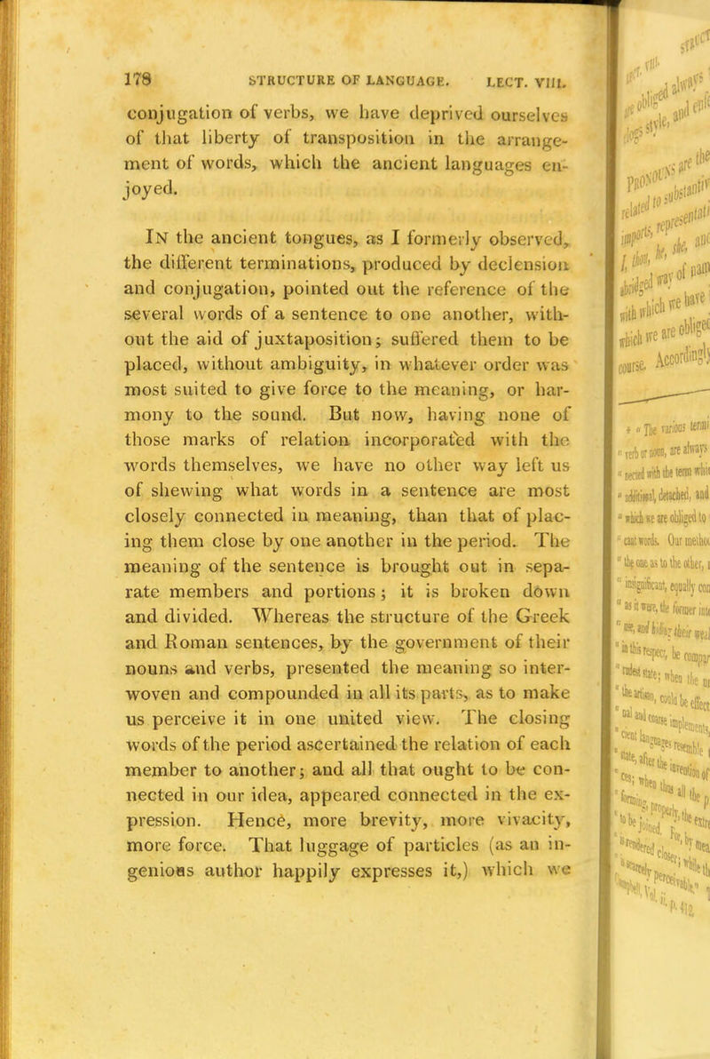 conjugation of verbs, we have deprived ourselves of that liberty of transposition in the arrange- ment of words, which the ancient languages en - joyed. In the ancient tongues, as I formerly observed, the diiferent terminations, produced by declension and conjugation, pointed out the reference of the several words of a sentence to one another, with- out the aid of juxtaposition; suffered them to be placed, without ambiguity, in whatever order was most suited to give force to the meaning, or har- mony to the sound. But now, having none of those marks of relation incorporated with the words themselves, we have no other way left us of shewing what words in a sentence are most closely connected in meaning, than that of plac- ing them close by one another in the period. The meaning of the sentence is brought out in sepa- rate members and portions; it is broken down and divided. Whereas the structure of the Greek and Roman sentences, by the government of their nouns and verbs, presented the meaning so inter- woven and compounded in all its parts, as to make us perceive it in one united view. The closing words of the period ascertained the relat ion of each member to another; and all that ought to be con- nected in our idea, appeared connected in the ex- pression. Hence, more brevity, more vivacity, more force. That luggage of particles (as an in- genioHs author happily expresses it,) which we