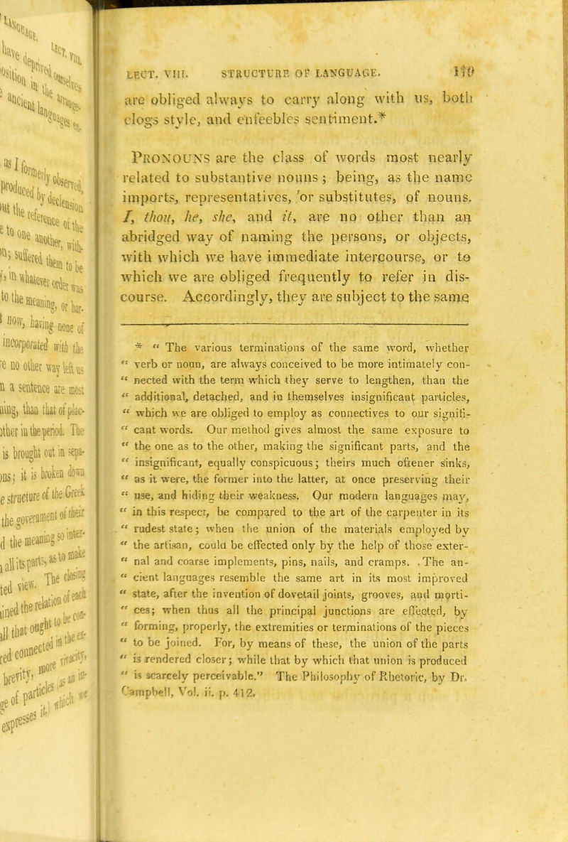 are obliged always to carry along with ns, both clogs style, and enfeebles sentiment.* Pronouns are the class of words most nearly related to substantive nouns; being, as the name imports, representatives, !or substitutes, of nouns. /, thou, he, she, and it, are no other than an abridged way of naming the persons, or objects, with which we have immediate intercourse, or to which we are obliged frequently to refer in dis- course. Accordingly, they are subject to the same :*  The various terminations of the same word, whether ': verb or noun, are always conceived to be more intimately con-  nected with the term which they serve to lengthen, than the  additional, detached, and in themselves insignificant particles,  which «e are obliged to employ as connectives to our signifi-  cant words. Our method gives almost the same exposure to  the one as to the other, making the significant parts, and the  insignificant, equally conspicuous; theirs much oftener sinks,  as it were, the former into the latter, at once preserving their  use, and hiding their weakness. Our modern languages mav,  in this respecr, be compared to the art of the carpenter in its  rudest state; when the union of the materials employed bv  the artisan, could be effected only by the help of those exter-  nal and coarse implements, pins, nails, and cramps. .The an-  cient languages resemble the same art in its most improved  state, after the invention of dovetail joints, grooves, and morti-  ces; when thus all the principal junctions are efjected, bv  forming, properly, the extremities or terminations of the pieces  to be joined. For, by means of these, the union of the parts  is rendered closer; while that by which that union is produced  is scarcely perceivable. The Philosophy of Rhetoric, by Dr. Campbell, Vol. ii. p. 412.