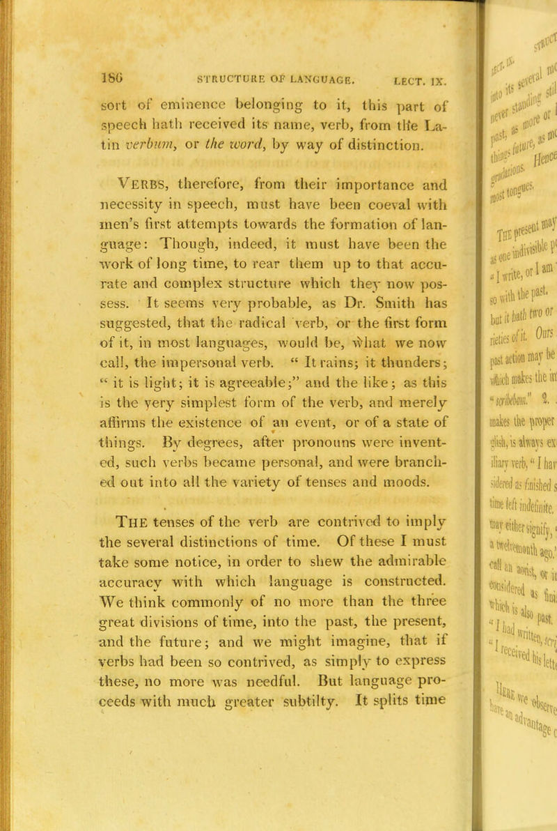 sort of eminence belonging to it, this part of speech hath received its name, verb, from th'e La- tin vtrbum, or the zvord, by way of distinction. Verbs, therefore, from their importance and necessity in speech, must have been coeval with men's first attempts towards the formation of lan- guage: Though, indeed, it must have been the ■work of long time, to rear them up to that accu- rate and complex structure which the)- now pos- sess. It seems very probable, as Dr. Smith has suggested, that the radical verb, or the first form of it, in most languages, would be, what we now call, the impersonal verb.  It rains; it thunders;  it is light; it is agreeable; and the like; as this is the very simplest form of the verb, and merely affirms the existence of an event, or of a state of things. By degrees, after pronouns were invent- ed, such verbs became personal, and were branch- ed out into all the variety of tenses and moods. THE tenses of the verb are contrived to imply the several distinctions of time. Of these I must take some notice, in order to shew the admirable accuracy with which language is constructed. We think commonly of no more than the three great divisions of time, into the past, the present, and the future; and we might imagine, that if verbs had been so contrived, as simply to express these, no more was needful. But language pro- ceeds with much greater subtilty. It splits time