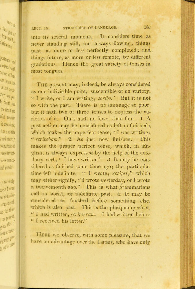 into its several moments. It considers time as never standing still, but always flowing; things past, as more or less perfectly completed; and things future, as more or less remote, by different gradations. Hence the great variety of tenses in most tongues. The present may, indeed, be always considered as one indivisible point, susceptible of no variety. a I write, or I am writing; scribo. But it is not so with the past. There is no language so poor, but it hath two or three tenses to express the va- rieties of it. Ours hath no fewer than four. 1. A past action may be considered as left unfinished; v\*hich makes the imperfect tense, I was writing;  scribcbam. *2. As just now finished. This makes the proper perfect tense, which, in En- dish, is always expressed by the help of the aux- iliary verb,  I have written. 3. It may be con- sidered as finished some time ago; the particular time left indefinite.  I wrote; scripsi; which may either signify, <f I wrote yesterday, or I wrote a twelvemonth ago. This is what grammarians call an aoris't, indefinite past. 4. It may be considered as finished before something else, which is also past. This is the pkisquamperfect. •': I had written, scripseram. I had written before '*' I received his letter. Here we observe, with some pleasure, that we have an advantage over the Latins, who have only